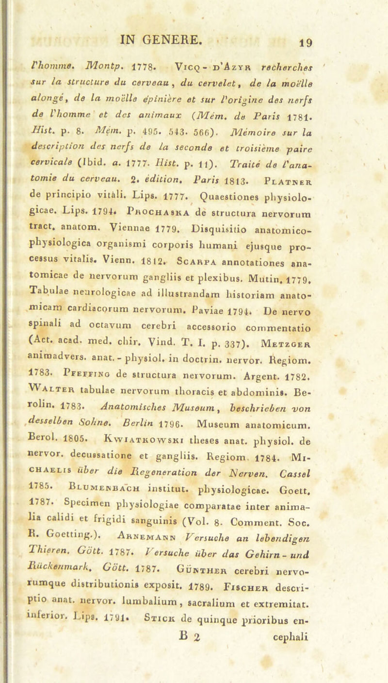 Phomme. Montp. 1778. Vicq - d’Azyr recherches sur la structure du cerveau , du cervelet, de la moiille a/onge, de la moiille epiniere et sur Porigine des nerfs de Vhomme et des animaux (Mem. de Paris 1781. Hist. p. 8. Mem. p. 495. 543. 566). Mem oire sur la descriptiori des nerfs de la seconde et Croisieme paire cervicale (Ibid. a. 1777. Hist. p. u). Traite de Pana- tomie du cerveau. 2. edition. Paris 1813. Platner de principio vitali. Lips. 1777. Quaestiones physiolo- gicae. Lips. 1794. Phochaska de structura nervorum tract. anatom. Viennae 1779. Disquisitio anatomico- physiologica organismi corporis humani ejusque pro- cessus vitalis. Vienn. 1812. Scarfa annotationes ana- tomicae de nervorum gangliis et plexibus. Mutin. 1779, Tabulae neurologicae ad illustrandam historiam anato- micam cardiacorum nervorum. Paviae 1794. De nervo spinali ad octavum cerebri accessorio commentatio (Act. acad. med. chir. Vind. T. I. p. 337). Metzger animadvers. anat. - physiol. in doctrin. nervor. Regiom. 1783. Pfeffing de structura nervorum. Argent. 1782. V\ alter tabulae nervorum thoracis et abdominis. Be- rolin. 1783. Anatomisclies Museum, beschricben von desselben Sohne. Berlin 1796. Museum anatomicum. Berol. 1805. Kwiatkowski theses anat. physiol. de nervor. decussatione et gangliis. Regiom. 1784. Mi- chaelis uber die Hcgeneration der JSIerven. Cassel 1785. Blumenbach institut. physiologicae. Goett. 1/8/. Specimen physiologiae comparatae inter anima- lia calidi et frigidi sanguinis (Vol. 8- Commem. Soc. R. Goetting.), Arnemann Versuche an lebendigen Thieren. Gott. 1787. Versuche uber das Gehirn-und Ruckenmarh. Gott. 1787. Gukther cerebri nervo- rumque distributionis exposit. 1789. Fischer descri- ptio anat. nervor. lumbalium , sacralium et extremitat. inferioi. Pips. 1791- Stick de quinque prioribus en- B 2 cephali