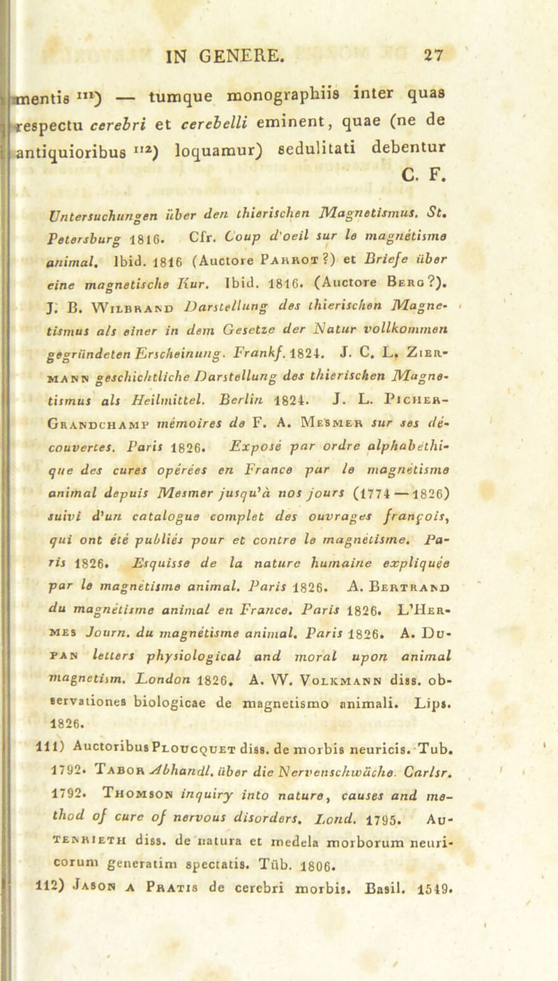 mentis m) — tumque monographiis inter quas •respectu cerebri et cerebelli eminent, quae (ne de antiquioribus I,z) loquamur) sedulitati debentur C. F. Untersuchungen uber den chierischen Magnetismus. St. Petersburg 1816. Cfr. Coup d'oeil sur le magnetisme animal, lbid. 1816 (Auctore Pahrot?) et Briefe iiber eine magnetische Iiur. Ibid. 1816. (Auctore Berg?). J; B. Wilbrand Darstellung des thierisctien Magne- tismus ais einer in dem Gesetzc der Natur vollkommen gegriindeten Erscheinitng. Frankf. 1821. J. C. L. Zier- mann gescliic/ttliche Darstellung des thierischen Magne- tismus ais Heilinittel. Berlin 1824. J. L. Picher- Gsakdchahp memoires de F. A. Mesmer sur ses de- couvertes. Paris 1826. Expose par ordre alphabeihi- Iqite des cures operees en France par le magnetisme animal depuis Mesmer jusqu’a nos jours (1774 — 1826) suivi d’un catalogue complet des ouvrages franfois, qui ont ete pulilies pour et contre le magnetisme. Pa- ris 1826. Esquisse de la nature humaine expliquee par le magnetisme animal. Paris 1826. A. Bertram» du magnetisme animal en France. Paris 1826. L’Her- mes Journ. du magnetisme animal. Paris 1826. A. Du- pan lellers physiological and morat upon animal magnetism. London 1826. A. W. Voikmars diss. ob- servationes biologicae de magnedsmo animali. Lips. 1826. 111) AuctoribusProucQUET diss. de morbis neuricis. Tub. 1792« Tabor Abhandl. iiber die Nervenschwdche. Carlsr. 1792. Thomson inquiry into nature, causes and me- thod oj cure of nervous disorders. Lond. 1795. Au- temueth diss. de natura et medela morborum neuri- corum generatim spectatis. Tub. 1806. 112) Jason a Pratis de cerebri morbis. Basii. 1549»