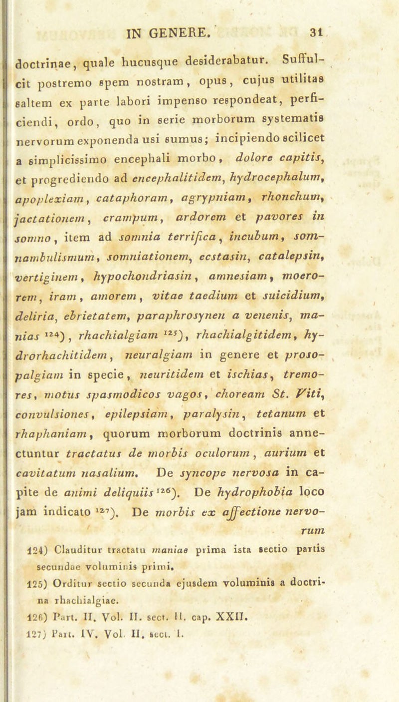 doctrinae, quale hucusque desiderabatur. Suftul- cit postremo spem nostram, opus, cujus utilitas saltem ex parte labori impenso respondeat, perfi- ciendi, ordo, quo in serie morborum systematis nervorum exponenda usi sumus j incipiendo scilicet a simplicissimo encephali morbo, dolore capitis, et progrediendo ad encephalitidem, hydrocephalum, apoplexiam , cataphorarn, agrypniam, rhonchum, jactationem, crampum, ardorem et pavores in somno , item ad somnia terrifica, incubum, som- nambulismum, somniationem, ecstasin, catalepsin, vertiginem, hypochondriasin , amnesiam, moero- rem, iram, amorem, vitae taedium et suicidium, deliria, ebrietatem, paraphrosynen a venenis, ma- nias IZ4) , rhachialgiam IZ!), rhachialgitidem, hy- drorhachitidem, neuralgiam in genere et proso- palgiam in specie, neuritidem et ischias, tremo- res, motus spasmodicos vagos, choream St. Viti, convulsiones, epilepsiam, paralysin, tetanum et rhaphaniam, quorum morborum doctrinis anne- ctuntur tractatus de morbis oculorum , aurium et cavitatum nasalium. De syncope nervosa in ca- pite de animi deliquiis I26). De hydrophobia loco jam indicato 127). De morbis ex affectione nervo- rum 124) Clauditur tractatu maniae prima ista sectio partis secundae voluminis primi. 125) Orditur sectio secunda ejusdem voluminis a doctri- na rhachialgiae. 126) Part. II. Vol. II. sect. II. cap. XXII. 127) Pait. IV. Vol II, scct. I.