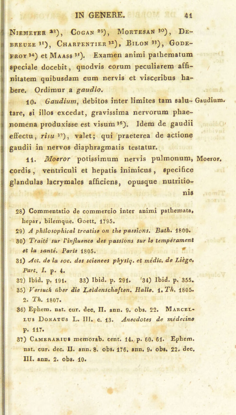 NlEMEYER *3), COGAN *9) , MoRTESAN 30) , De- BREUZE 3I), CHARFENTIER 32) , BlLON33), GoDE- froy 34) et Maass 35). Examen animi pathematum speciale docebit, quodvis eorum peculiarem affi- nitatem quibusdam cum nervis et visceribus ha- bere. Ordimur a gaudio. 10. Gaudium, debitos inter limites tam salu- Gaudium tare, si illos excedat, gravissima nervorum phae- nomena produxisse est visum36). Idem de gaudii effectu, risu 37), valet; qui 'praeterea de actione gaudii in nervos diaphragmatis testatur. 11. Moeror potissimum nervis pulmonum, Moeror, cordis , ventriculi et hepatis inimicus , specifice glandulas lacrymales afficiens, opusque nutritio- nis 28) Commentatio de commercio inter animi pathemata, hepar, bilemque. Goett. 1795. 29) A philosophical treatise on the passions. Bath. 1800. 30) Traite sur Vinfluence des passions sur le tcmperament et la sante. Paris 1805. 31) Act. de la soc. des Sciences physiq. et medie, de Liege, Part. I. p. 4. 32) Ibid. p, 191. 33) Ibid. p. 291. '34) Ibid. p. 355. 35) Versuch liber die Leidenscliaften. Halle. 1 ,Th, 1805. 2. Th. 1807. 36) Ephetn. nat. cur. dec. II. ann. 9. oba. 22. Marcex.- eus Donatos L. III. c. 13. Anecdoles de medecine p. 117. 37) Camerarius memorab. cent. 14. p. 60. 61. Ephem. nat. cur. dec. □. ann. 8. obs. 176. ann. 9« obs. 22. dec. III. ann. 2. obs. 10.