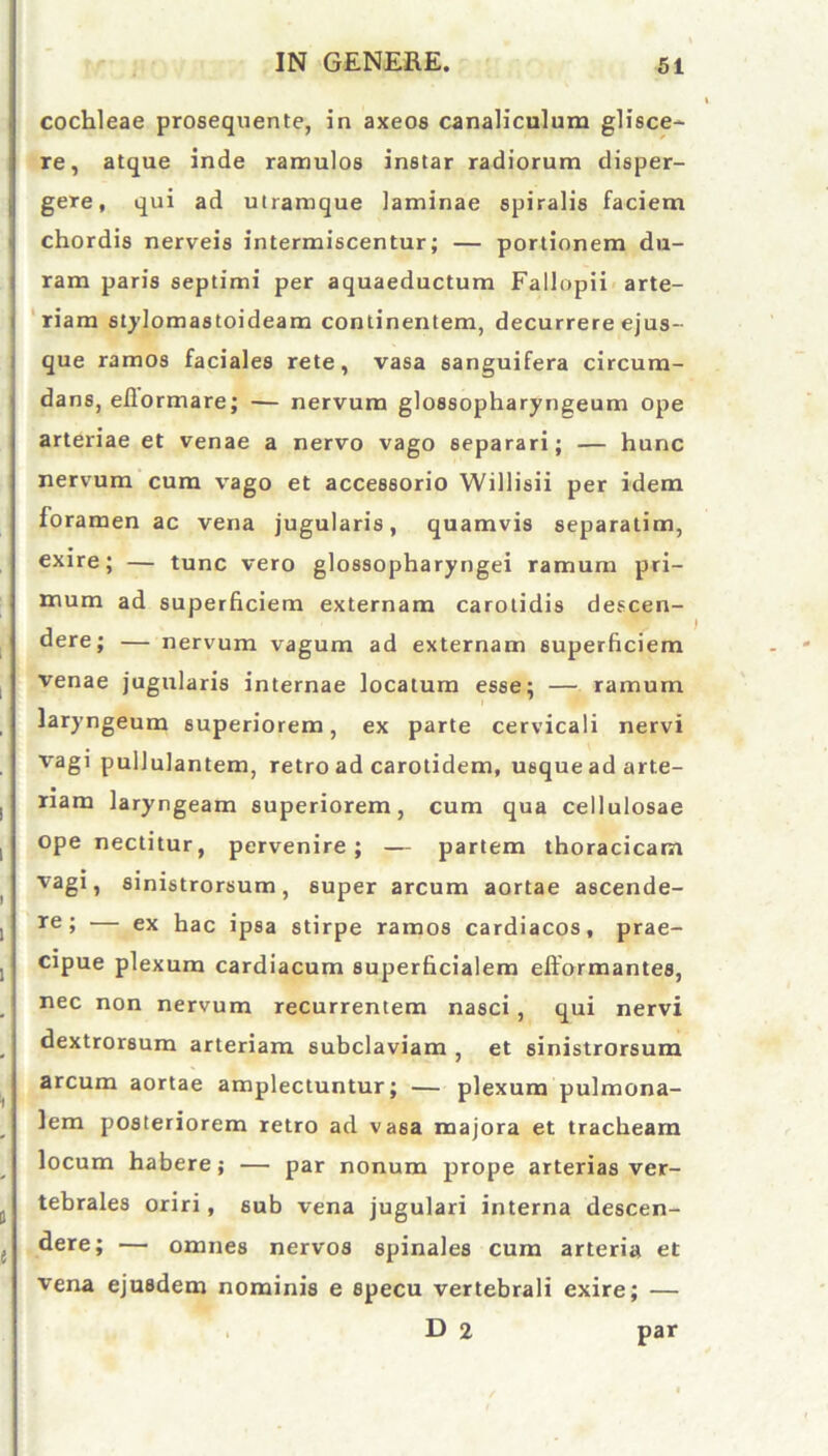 cochleae prosequente, in axeos canaliculum glisce- re, atque inde ramulos instar radiorum disper- gere, qui ad utramque laminae spiralis faciem chordis nerveis intermiscentur; — portionem du- ram paris septimi per aquaeductum Failopii arte- riam stylomastoideam continentem, decurrere ejus- que ramos faciales rete, vasa sanguifera circum- dans, eflormare; — nervum glossopharyngeum ope arteriae et venae a nervo vago separari; — hunc nervum cum vago et accessorio Willisii per idem foramen ac vena jugularis, quamvis separatim, exire; — tunc vero glossopharyngei ramum pri- mum ad superficiem externam carotidis descen- dere; — nervum vagum ad externam superficiem venae jugularis internae locatum esse; — ramum laryngeum superiorem, ex parte cervicali nervi vagi pullulantem, retro ad carotidem, usque ad arte- riam laryngeam superiorem, cum qua cellulosae ope nectitur, pervenire; — partem thoracicam vagi, sinistrorsum, super arcum aortae ascende- re > — ex hac ipsa stirpe ramos cardiacos, prae- cipue plexum cardiacum superficialem efformantes, nec non nervum recurrentem nasci, qui nervi dextrorsum arteriam subclaviam , et sinistrorsum arcum aortae amplectuntur; — plexum pulmona- lem posteriorem retro ad vasa majora et tracheam locum habere; — par nonum prope arterias ver- tebrales oriri, sub vena jugulari interna descen- dere; — omnes nervos spinales cum arteria et vena ejusdem nominis e specu vertebrali exire; — D 2 par