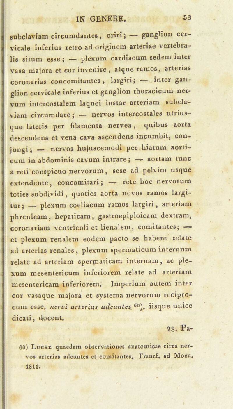 subclaviam circumdantes, oriri; — ganglion cer- vicale inferius retro ad originem arteriae vertebra- lis situm esse ; — plexum cardiacum sedem inter vasa majora et cor invenire , atque ramos, arterias coronarias concomitantes, largiri; inter gan- glion cervicale inferius et ganglion thoracicum ner- vum intercostalem laquei instar arteriam subcla- viam circumdare; — nervos intercostales utrius- que lateris per filamenta nervea, quibus aorta descendens et vena cava ascendens incumbit, con- jungi j nervos hujuscemodi per hiatum aorti- cum in abdominis cavum intrare; —*■ aortam tunc a reti conspicuo nervorum, sese ad pelvim usque extendente, concomitari; —- rete hoc nervorum toties subdividi, quoties aorta novos ramos largi- tur; — plexum coeliacum ramos largiri, arteriam phrenicam, hepaticam, gastroepiploicam dextram, coronariam ventriculi et lienalem, comitantes; — et plexum renalem eodem pacto se habere relate ad arterias renales , plexum spermaticum internum relate ad arteriam spermaticam internam, ac ple- xum mesentericum inferiorem relate ad arteriam mesentericam inferiorem. Imperium autem inter cor vasaque majora et systema nervorum recipro- cum esse, nervi arterias adeuntes 6o), iisque unice dicati, docent. 28- Pa- 60) Lucae quaedam observationes anatomicae circa ner- vos arterias adeuntes et comitantes. Francf, ad Moen. 1811.