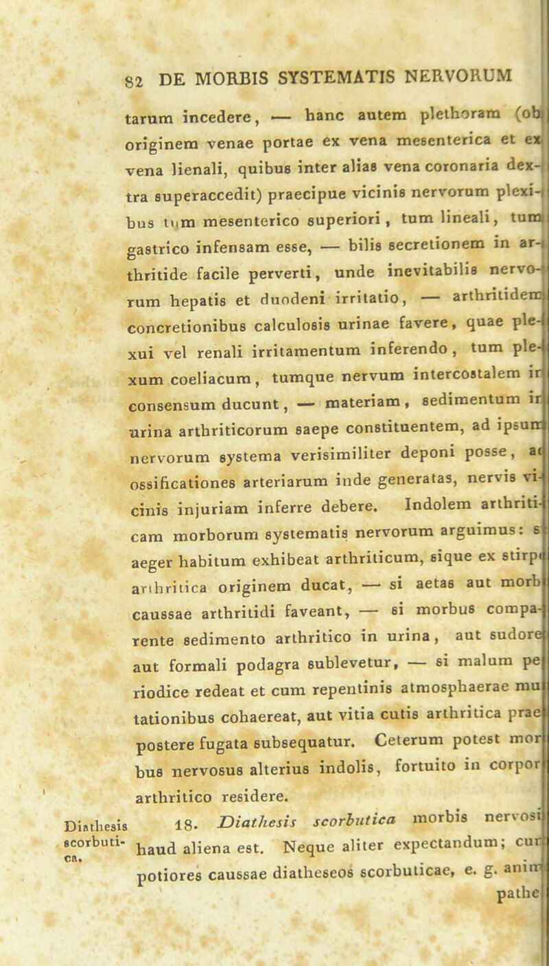 tarum incedere, — hanc autem plethoram (obj originem venae portae ex vena mesenterica et ex vena lienali, quibus inter alias vena coronaria dex- tra superaccedit) praecipue vicinis nervorum plexi-i bus tum mesenterico superiori, tum lineali, tum; gastrico infensam esse, — bilis secretionem in ar-i thritide facile perverti, unde inevitabilis nervo- rum hepatis et duodeni irritatio, — arthritidem concretionibus calculosis urinae favere, quae ple- xui vel renali irritamentum inferendo, tum ple- xum coeliacum, tumque nervum intercostalem ir consensum ducunt, — materiam , sedimentum ir urina arthriticorum saepe constituentem, ad ipsurr nervorum systema verisimiliter deponi posse, ac ossificationes arteriarum inde generatas, nervis vi- cinis injuriam inferre debere. Indolem arthriti- cam morborum systematis nervorum arguimus: s aeger habitum exhibeat arthriticum, sique ex stirpe arihritica originem ducat, —• si aetas aut morb caussae arthritidi faveant, — si morbus compa- rente sedimento arthritico in urina, aut sudore aut formali podagra sublevetur, — si malum pe riodice redeat et cum repentinis atmosphaerae mu lationibus cohaereat, aut vitia cutis arthritica prae postere fugata subsequatur. Ceterum potest mor bus nervosus alterius indolis, fortuito in corpor arthritico residere. Diathesis 18- Diathesis scorbutica morbis ner\osi scorbuti- haU(i aliena est. Neque aliter expectandum; cur: potiores caussae diatheseos scorbuticae, e. g. anur pathe