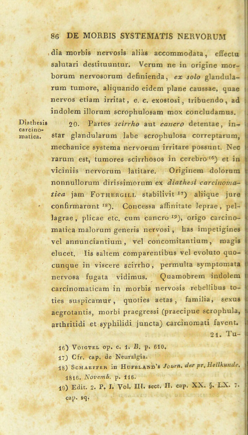 dia morbis nervosis alias accommodata, effectu t salutari destituuntur. Verum ne in origine mor- 1 borum nervosorum definienda, ex solo glandula- i rum tumore, aliquando eidem plane caussae, quae : nervos etiam irritat, e. c. exostosi, tribuendo, ad : indolem illorum scrophulo6am mox concludamus. Diathesis 20. Partes scirrho aut cancro detentae, in- • carcino- iratica. 8tar glandularum labe scrophulosa correptarum, I mechanice systema nervorum irritare possunt. Nec i rarum est, tumores scirrhosos in cerebra16) et in j viciniis nervorum latitare. Originem dolorum i nonnullorum dirissimorum ex diathesi carcinoma- } tica jam Fothergxll stabilivit 17) aliique jure • confirmarunt I8). Concessa affinitate leprae , pel- lagrae , plicae etc. cum cancro19), origo carcino- i matica malorum generis nervosi, has impetigines vel annunciantium, vel concomitantium, magis elucet. Iis saltem comparentibus vel evoluto quo- cunque in viscere scirrho , permulta symptomata nervosa fugata vidimus. Quamobrem indolem carcinomaticam in morbis nervosis rebellibus to- ties suspicamur, quoties aetas, familia, sexus aegrotantis, morbi praegressi (praecipue scrophula, arthritidi et syphilidi juncta) carcinomati favent. 21. Tu- 16) Voigtel op. c. 1. B. p. 610. 17) Cfr. cap, de Neuralgia. 18) Schaeffer in Hufeland’* Journ. der pr. Heilkundc. j 1816. Novemh. p. 116. 10) Edit. 2. P. I. Vol. III. sect. II. cap. XX. §. LX. 7. I cap. sq.