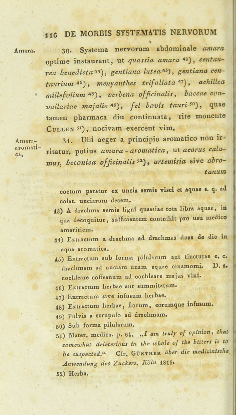 Amara. Arnara- aromati- ca. UG DE MORBIS SYSTEMATIS NERVORUM % 30- Systema nervorum abdominale amara optime instaurant, ut quassia amara*'), centau- rea benedicta**), gentiana lutea*'), gentiana cen- taurium *6) , mcnyanthes trifoliata 47), achillea millefolium 48) , vcrbcna officinalis, baccae con- vallariae majalis *9), fel bovis tauri50), quae tamen pharmaca diu continuata, rite monente Cullen sx), nocivam exercent vim. 31. Ubi aeger a principio aromatico non ir- ritatur, potius amara- aromatica, ut aco rus cala- mus, betonica officinalis 52‘), artemisia 6ive abro- tonum coctum paratur ex uncia senii» visci et aquae s. q. ad colat, unciarum decem. 43) A drachma semis ligni quassiae tota libra aquae, m qua decoquitur, sufficientem contrahit pro usu medico amaritiem. 44) Extractum a drachma ad drachmas duas de die in aqua aromatica, 45) Extractum sub forma pilularum aut tincturae e. c. drachmam ad unciam unam aquae ciuamomi. D. I. cochleare coffeanum ad cochleare majus vini. 46) Extractum herbae aut summitatum. 47) Extractum sive infusum herbae. 48) Extractum herbae, florum, eorumque infuium. 49) Pulvis a scrupulo ad drachmam. 50) Sub forma pilularum. 51) Mater, medica, p. 64. „I am truly of opimon, thac t somewhat deleterious in the wliole of the bilters is to i be suipected“ Cfr. Gukther Uber die medilinische Anwendung des Zuckers, Koln 1816. 52) Herba.