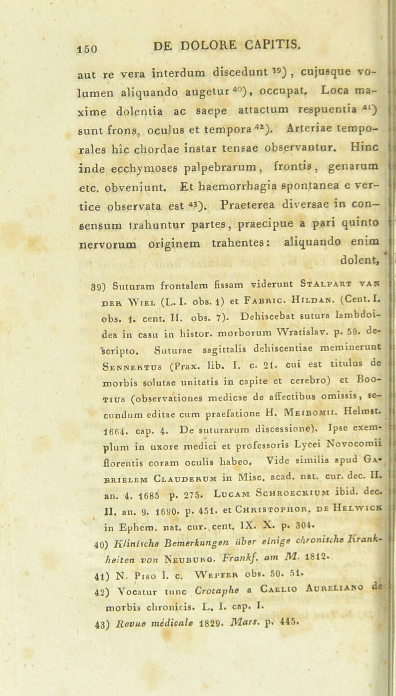 aut re vera interdum discedunt , cujusque vo- lumen aliquando augetur40), occupat. Loca ma- xime dolentia ac saepe attactum respuentia 41) sunt frons, oculus et tempora 42). Arteriae tempo- rales hic chordae instar tensae observantur. Hinc inde ecchymoses palpebrarum, frontis, genarum etc. obveniunt. Et haemorrhagia spontanea e ver- tice observata est «). Praeterea diversae in con- sensum trahuntur partes, praecipue a pari quinto nervorum originem trahentes: aliquando enim dolent, 39) Suturam frontalem fissam viderunt Stalfart yar der lYrEE (L. I. obs. 1) et Fabric. Hildan. (Cent. I. obs. 1. cent. II. obs. 7). Dehiscebat sutura lambdoi- dea in casu in histor. morborum Wratislav. p. 50. de- scripto. Suturae sagittalis dehiscendae meminerunt Sennertus (Prax. lib. I. c. 21. cui est titulus de morbis solutae unitatis in capite et cerebro) et Boo- tius (observationes medicae de affectibus omissis, se- cundum editae cum praefatione H. Meibomii. Helmst. 1604. cap. 4. De suturarum discessione). Ipse exem- * w # , .. pium in uxore medici et professoris Lycei Novocomu florentis coram oculis habeo. Vide similia apud Ga* brielem Clauderum in Misc. acad. nat. cur. dec. II. an. 4. 1685 p. 275. Lucam Schroeckium ibid. dec. II. an. 9. 1690. p- 451. et Christopuor. de Helwick in Ephem. nat. cur. cent. IX. X. p. 304. 40) K/initche Bemerkungen iiber einige chronistho lxrank- heitcn von Neububo. Frankf. am NI- 1812. 41) N. Piso 1. c. W e iter obs. 50. 51. 42) Vocatur tunc Crotaphe a Caelio Aureliano de morbis chronicis. L. I. cap. I. 43) Revue medicale 1829. Nlars. p. 445.