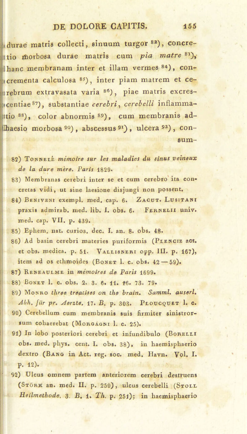 idurae matris collecti, sinuum turgor82), concre- Itio ifiorbosa durae matris cum pia matre 8?), Ihanc membranam inter et illam vermes 84), con- fccrementa calculosa 8S), inter piam matrem et ce- arebrum extravasata varia 8<s) , piae matris excres- «centiae 87), substantiae cerebri, cerebelli inflamma- itio 88), color abnormis 89), cum membranis ad- Jhaesio morbosa 90) , abscessus 9I) , ulcera 92) , con- sum- 82) Tonneee memoire sur les maladies du sinus veineux de la dure mere. Paris 1829. 83) Membranas cerebri inter se et cum cerebro ita con- cretas vidi, ut sine laesione disjungi non possent. 84) Beniveni exempl. med. cap. 6. Zacut. Lusitani praxis admirab. med. lib. I. obs. 6. Fehnelii univ. med. cap. VII. p. 439. 85) Ephem. nat. curios. dec. I. an. 8. obs. 48. 86) Ad basin cerebri materies puriformis (Peenciz act. et obs. medica, p. 51. Vallisneri opp. III. p. 167), item ad os ethmoides (Bonet 1. c. obs. 42 — 59). 87) Reneaulme in memoires de Paris 1699. 88) Bonet 1. c. obs. 2. 3. 6. 11. t6. 73. 79. 89) Monro three treacises on the brain. Samml. auserl. Abh. Jiir pr. Aerzte. 17. B. p. 303. Peoucquet 1. C. 90) Cerebellum cum membranis suis firmiter sinistror- sum cohaerebat (Moroaoni 1. c. 25). 91) In lobo posteriori cerebri et infundibulo (Borelei obs. med. phys. cent. I. obs. 38), in haemisphaerio dextro (Bang in. Act. reg. soc. med. Ilavn. Vol. I. P. 12). 92) Ulcus omnem partem anteriorem cerebri destruens (Stork an. med. II. p. 250), ulcus cerebelli (Stoll Heilmethode, 3. B. 1. Th. p. 251); in haemisphaerio