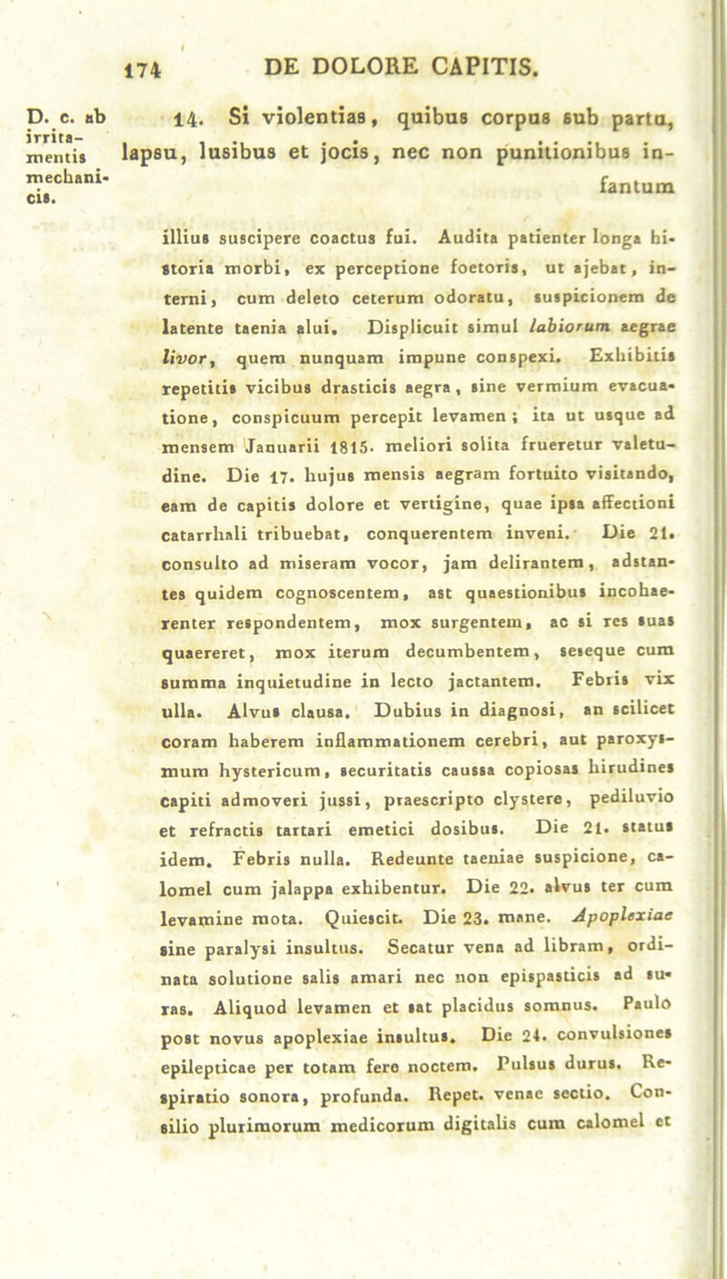 D. c. ab irrita- mentis mechani- cis. x 14. Si violentias, quibus corpus sub partu, lapsu, lusibus et jocis, nec non punitionibus in- fantum illius suscipere coactus fui. Audita patienter longa hi- storia morbi, ex perceptione foetoris, ut ajebat, in- terni, cum deleto ceterum odoratu, suspicionem de latente taenia alui. Displicuit simul labiorum aegrae livor, quem nunquam impune conspexi. Exhibitis repetitis vicibus drasticis aegra, sine vermium evacua- tione, conspicuum percepit levamen; ita ut usque ad mensem Januarii 1815. meliori solita frueretur valetu- dine. Die 17. liujus mensis aegram fortuito visitando, eam de capitis dolore et vertigine, quae ipsa affectioni catarrhali tribuebat, conquerentem inveni. Die 21. consulto ad miseram vocor, jam delirantem, adstan- tes quidem cognoscentem, ast quaestionibus incohae- renter respondentem, mox surgentem, ac si res suas quaereret, mox iterum decumbentem, seseque cum summa inquietudine in lecto jactantem. Febris vix ulla. Alvus clausa. Dubius in diagnosi, an scilicet coram haberem inflammationem cerebri, aut paroxys- mum hystericum, securitatis caussa copiosas hirudines capiti admoveri jussi, praescripto clystere, pediluvio et refractis tartari emetici dosibus. Die 21. status idem. Febris nulla. Redeunte taeniae suspicione, ca- lomel cum jalappa exhibentur. Die 22. alvus ter cum levamine mota. Quiescit. Die 23. mane. Apoplexiae sine paralysi insultus. Secatur vena ad libram, ordi- nata solutione salis amari nec non epispasticis ad su- ras. Aliquod levamen et sat placidus somnus. Paulo post novus apoplexiae insultus. Die 24. convulsiones epilepticae per totam fero noctem. Pulsus durus. Re- spiratio sonora, profunda. Repet, venae sectio. Con- silio plurimorum medicorum digitalis cum calomel et