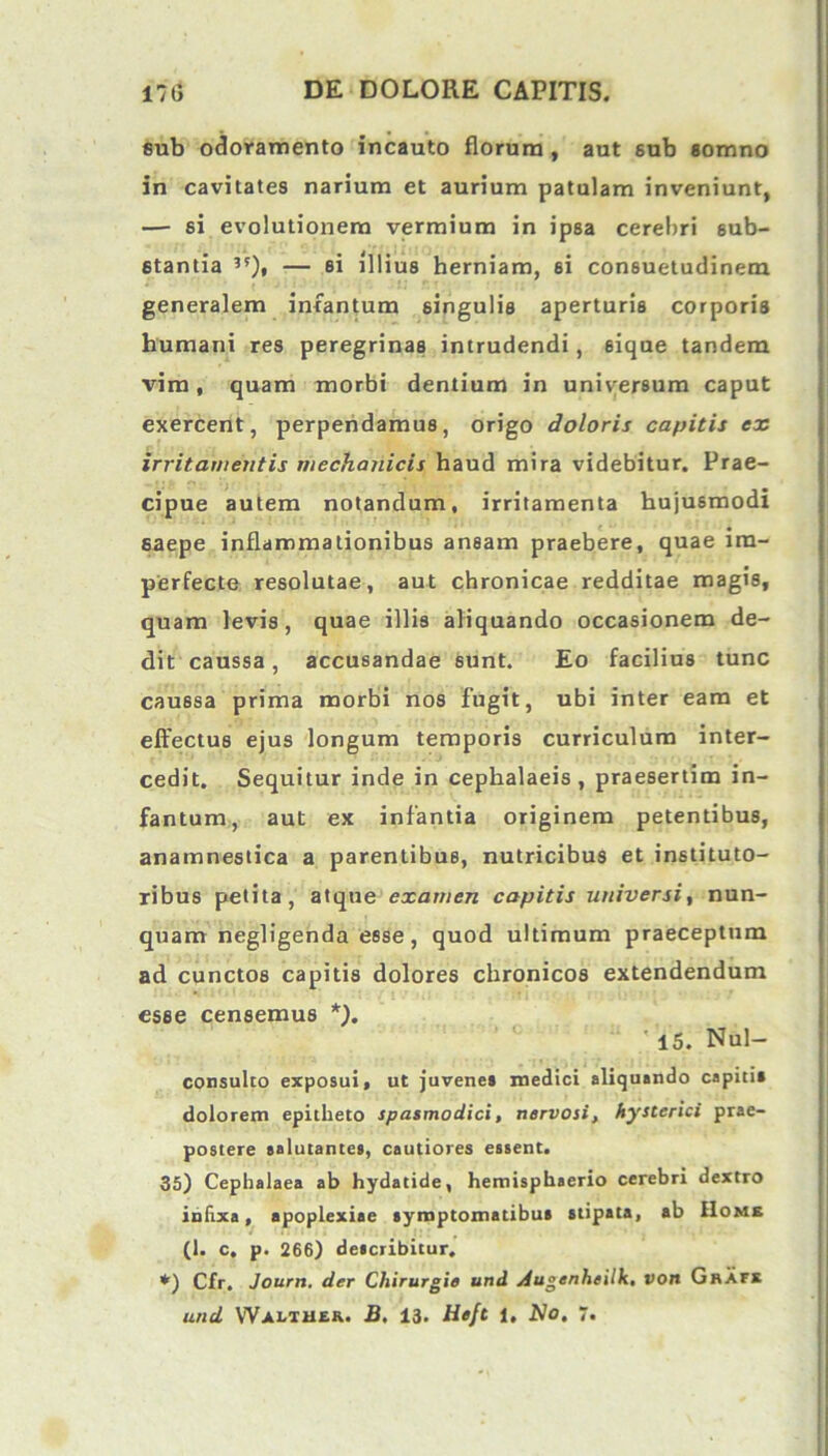 sub odoramento incauto florum, aut sub somno in cavitates narium et aurium patulam inveniunt, — si evolutionem vermium in ipsa cerebri sub- stantia 5'), — si illius herniam, ei consuetudinem generalem infantum singulis aperturis corporis humani res peregrinas intrudendi, sique tandem vim, quam morbi dentium in universum caput exercent, perpendamus, origo doloris capitis ex irritamentis mechanicis haud mira videbitur. Prae- cipue autem notandum, irritamenta hujusmodi saepe inflammationibus ansam praebere, quae im- perfecte resolutae, aut chronicae redditae magis, quam levis, quae illis aliquando occasionem de- dit caussa, accusandae sunt. Eo facilius tunc caussa prima morbi nos fugit, ubi inter eam et effectus ejus longum temporis curriculum inter- cedit. Sequitur inde in cephalaeis, praesertim in- fantum, aut ex infantia originem petentibus, anamnestica a parentibus, nutricibus et instituto- ribus petita, atque examen capitis universi, nun- quam negligenda esse, quod ultimum praeceptum ad cunctos capitis dolores chronicos extendendum esse censemus *). ' 15. Nul- consulto exposui, ut juvenes medici aliquando capitis dolorem epitheto spasmodici, nervosi, hysterici prae- postere salutantes, cautiores essent. 35) Cephalaea ab hydatide, hemisphaerio cerebri dextro infixa, apoplexiae symptomatibus stipata, ab Home (1. c, p. 266) describitur. *) Cfr. Journ. der Chirurgis und jiugenheilk, von Grafx