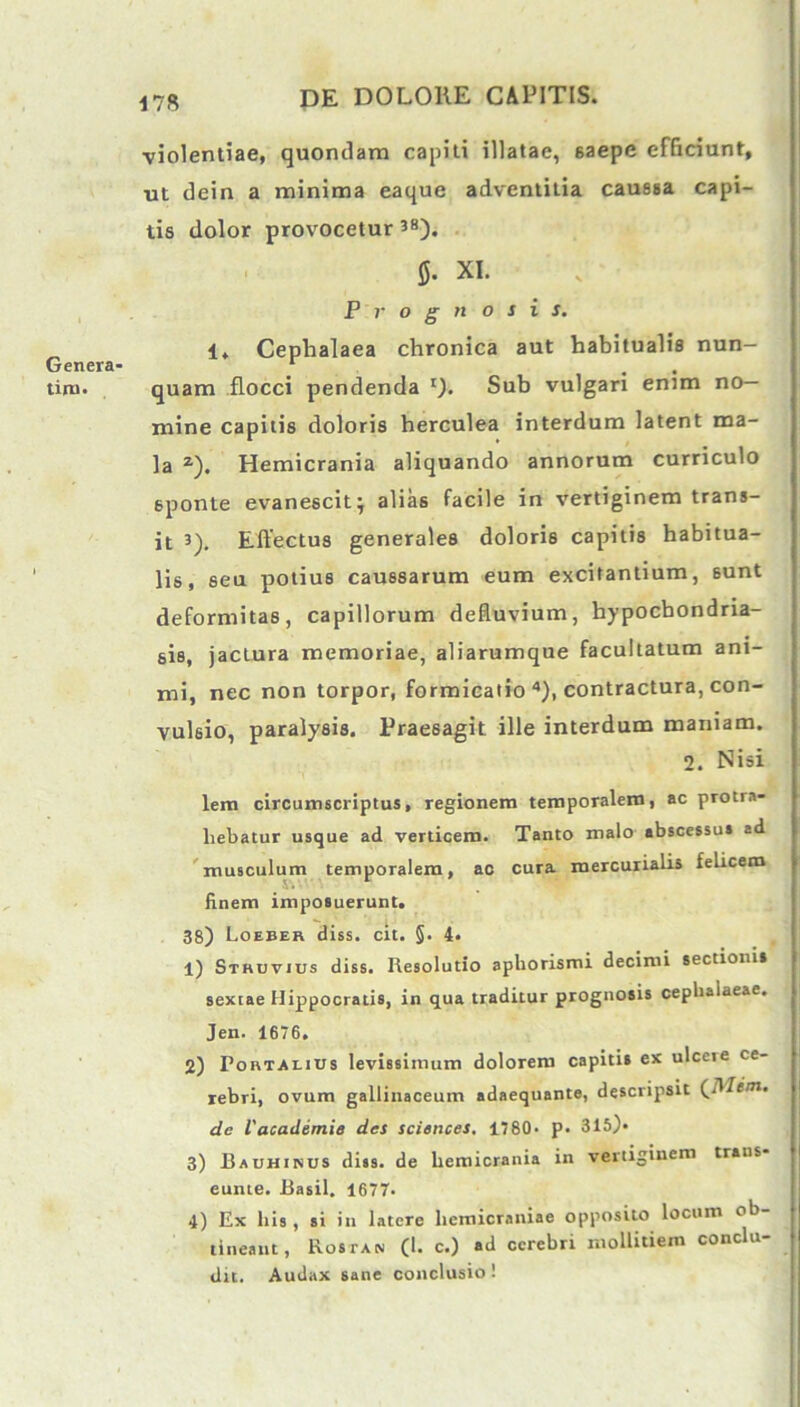 violentiae, quondam capiti illatae, saepe efficiunt, ut dein a minima eaque adventitia caussa capi- tis dolor provocetur 38). 5- XI. Prognosis. 1. Cephalaea chronica aut habitualis nun- Genera- 1 tiru. quam flocci pendenda t). Sub vulgari enim no- mine capitis doloris herculea interdum latent ma- la z). Hemicrania aliquando annorum curriculo 6ponte evanescit; alias facile in vertiginem trans- it 3). Effectus generales doloris capitis habitua- lis, seu potius caussarum eum excitantium, sunt deformitas, capillorum defluvium, hypochondria- sis, jactura memoriae, aliarumque facultatum ani- mi, nec non torpor, formicatio 4), contractura, con- vulsio, paralysis. Praesagit, ille interdum maniam. 2. Nisi lem circumscriptus, regionem temporalem, ac protra- hebatur usque ad verticem. Tanto malo abscessu» ad musculum temporalem, ao cura mercurialis felicem finem imposuerunt. 38) Loeber diss. cit. §. 4. 1) Sthuvjus diss. Resolutio aphorismi decimi sectionis sextae Hippocratis, in qua traditur prognosis cephalaeae. Jen. 1676. 2) Portalius levissimum dolorem capitis ex ulceie ce- rebri, ovum gallinaceum adaequante, descripsit CIWcm. de l'academie des Sciences. 1780- p. 315)* 3) Bauhinus diss. de hemicrania in vertiginem trans eunte. Basii. 1677. 4) Ex his , si in latere hemicraniae opposito locum ob tineant, Ros ia n (1. c.) ad cerebri mollitiem conclu- dit. Audax sane conclusio!