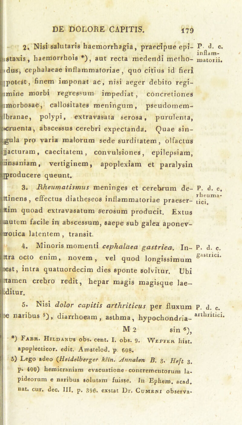 2. Nisi salutaris haemorrhagia, praecipue epi- P- d. c* tistaxis, haemorrhois *), aut recta medendi metho- matoiii. «dus, cephalaeae inflammatoriae , quo citius id fieri jpotest, finem imponat ac, nisi aeger debito regi- omine morbi regressum impediat, concretiones amorbosae, callositates meningum, pseudomem- ibranae, polypi, extravasata serosa, purulenta, •cruenta, abscessus cerebri expectanda. Quae sin- gula pro varia malorum sede surditatem, olfactus jacturam, caecitatem, convulsiones, epilepsiam, iinsaniam, vertiginem, apoplexiam et paralysin jproducere queunt. 3. Rheumatismus meninges et cerebrum de- P. d. c. Itinen8, effectus diatheseos inflammatoriae praeser- ttim quoad extravasatum serosum producit. Extus autem facile in abscessum, saepe sub galea aponev- nrotica latentem , transit. 4. Minoris momenti cephalaea gastrica. In- P. d. c. ttra octo enim, novem, vel quod longissimum gastllcl- sest, intra quatuordecim dies sponte solvitur. Ubi rtamen crebro redit, hepar magis magisque lae- ditur. 5. Nisi dolor capitis arthriticus per fluxum P. d. c. ;e naribus 5), diarrhoeam, asthma, hypochondria- artllrltlci' M 2 sin 6), ) Eabr. Hildanus obs. cent. I, obs. 9* Wepfer liist. apoplecticor. edit. Amstelod. p 608. 5) Lego adeo (Heidelberger klitt. j4nnalen B. 3. Heft 3. p. 400) hemicraniam evacuatione concrementorum la- pideorum e naribus solutam fuisse. In Ephern. acad. nat. cur. dec. III, p. 390. exstat Dr. Cumeni observa-