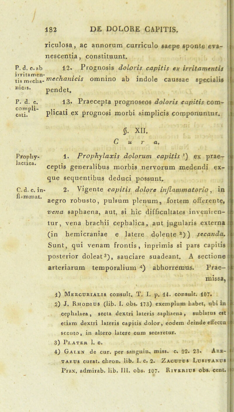 P. d. c. ab irritamen tis mecha- nicis. P. d. c. compli- cati. Prophy- lactica. C. d. c. in fljmmat. riculosa, ac annorum curriculo saepe sponte eva- nescentia, constituunt. 12. Prognosis doloris capitis ex irritamentis mechanicis omnino ab indole caussae specialis pendet. 13. Praecepta prognoseos doloris capitis com- plicati ex prognosi morbi simplicis componuntur. 0. XII. Cura, 1. Prophylaxis dolorum capitis ') ex prae- ceptis generalibus morbis nervorum medendi ex- que sequentibus deduci possunt. 2. Vigente capitis dolore inflammatorio, in aegro robusto, pulsum plenum, fortem offerente, vena saphaena, aut, si hic difficultates inveniren- tur, vena brachii cephalica, aut jugularis externa (in hemicraniae e latere dolente2)) secanda. Sunt, qui venam frontis, inprimis si pars capitis posterior doleat3), sauciare suadeant. A sectione arteriarum temporalium 4) abhorremus. Prae- missa, 1) Mercurialis consuit. T. I. p. 11. consuit. 107. 2) J. Rhodius (lib. 1. obs. 173) exemplum liabet, ubi in cephalaea , secta dextri lateris saphaena , sublatus est etiam dextri lateris capitis dolor, eodem deinde effectu secuto, in altero latere cum secaretur. 3) 1’i.ater 1. c. 4) Galen de cur. per sanguiu. miss. c. 22. 23- Are-; taeus curat, chron. lib. I. c. 2. Zacutos Lusitanus1 Pfax, admirab. lib. 111. obs. 107. Riterius obs. cent.: