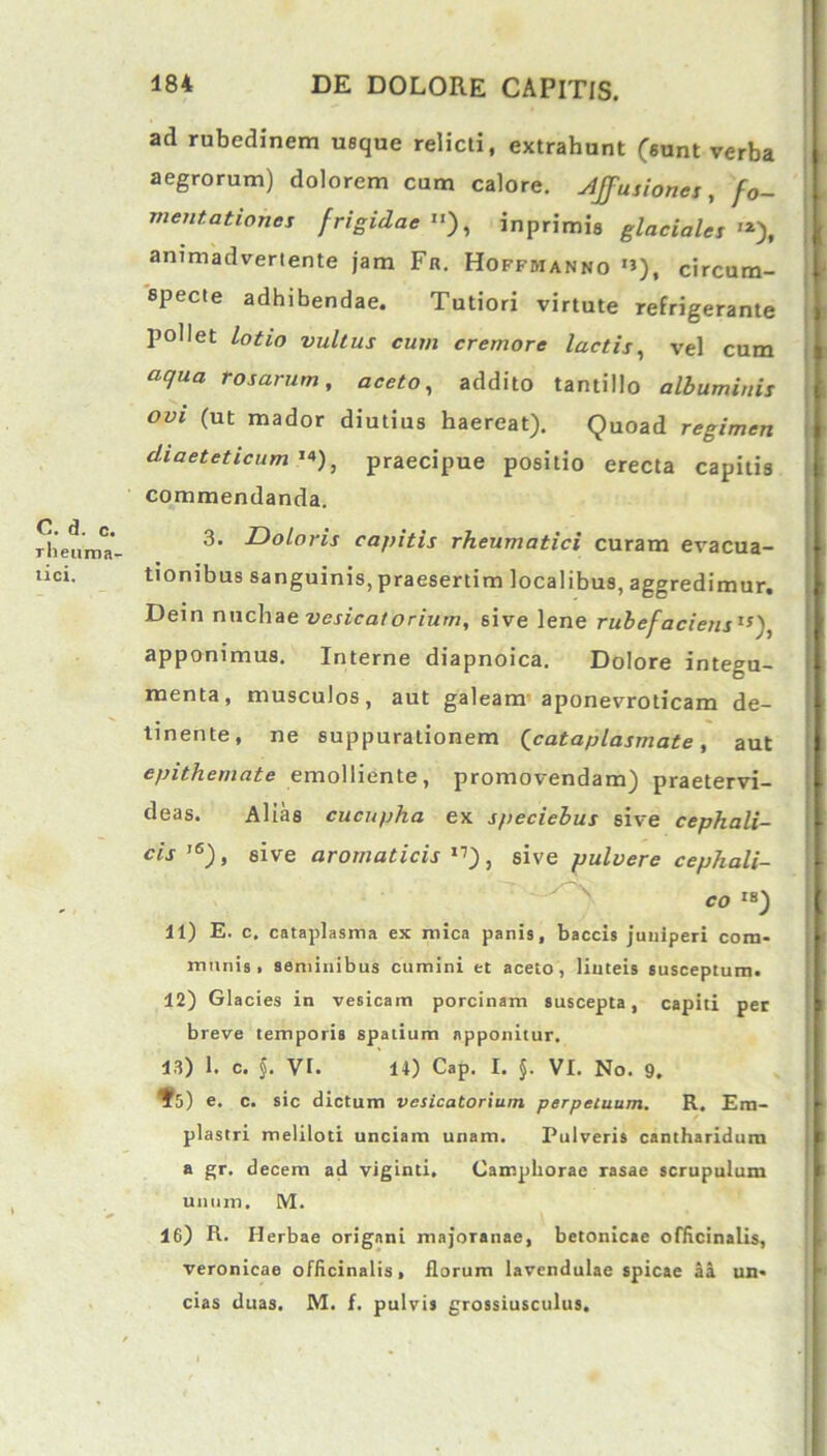 C. d. c. rheuma- tici. 484 DE DOLORE CAPITIS. ad rubedinem usque relicti, extrahunt (sunt verba aegrorum) dolorem cum calore. Affusiones, fo- rne,nationes frigidae ), inprimis glaciales '*), animadvertente jam Fr. Hoffbianno *»), circum- specte adhibendae. Tutiori virtute refrigerante pollet lotio vultus cum cremore lactis, vel cum aqua rosarum, aceto, addito tantillo albuminis ovi (ut mador diutius haereat). Quoad regimen diaeteticam'*), praecipue positio erecta capitis commendanda. 3. Doloris capitis rheumatici curam evacua- tionibus sanguinis, praesertim localibus, aggredimur. Dein nuchae vesicatorium, sive lene rubefaciens'5), apponimus. Interne diapnoica. Dolore integu- menta, musculos, aut galeam aponevroticam de- tinente, ne suppurationem (cataplasmate, aut epithemate emolliente, promovendam) praetervi- deas. Alias cucupha ex speciebus sive cephali- cis l6), sive aromaticis 11), sive pulvere cephali- 11) E. c. cataplasma ex mica panis, baccis juniperi com- munis, seminibus cumini et aceto, linteis susceptum. 12) Glacies in vesicam porcinam suscepta, capiti per breve temporis spatium apponitur. 13) 1. c. §. Vr. 14) Cap. I. §. VI. No. 9. ¥5) e. c. sic dictum vesicatorium perpetuum. R. Em- plastri meliloti unciam unam. Pulveris cantharidum a gr. decem ad viginti. Camphorae rasae scrupulum unum. M. 16) R. Herbae origani majoTanae, betonicae officinalis, veronicae officinalis, florum lavendulae spicae aa un- cias duas. M. f. pulvis grossiusculus.