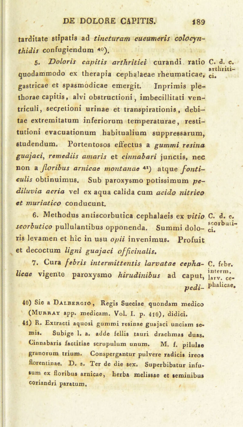 tarditate stipatis ad tincturam cucumeris colocyn- thidis confugiendam 40). 5. Doloris capitis arthritici curandi ratio C. d. c. quodammodo ex therapia cephalaeae rheumaticae, £1. gastricae et spasmodicae emergit. Inprimis ple- thorae capitis, alvi obstructioni, imbecillitati ven- triculi, secretioni urinae et transpirationis, debi- tae extremitatum inferiorum temperaturae, resti- tutioni evacuationum habitualium suppressarum, studendum. Portentosos effectus a gummi resina guajaci, remediis amaris et cinnabari junctis, nec non a Jloribus arnicae montanae 4I) atque fonti- culis obtinuimus. Sub paroxysmo potissimum pc- diluvia acria vel ex aqua calida cum acido nitrico et muriatico conducunt. 6. Methodus antiscorbutica cephalaeis ex vitio C. d. c. scorbutico pullulantibus opponenda. Summi dolo- ^orbuu~ ris levamen et hic in usu opii invenimus. Profuit et decoctum ligni guajaci officinalis. 7. Cura febris intermittentis larvatae cepha- C. febr. licae vigente paroxysmo hirudinibus ad caput, HVv^ce- ' pedi- Phalicae* 40) Sic a Dalbehgio, Regis Sueciae quondam medico (Murray app. medicam. Vol. I. p. 410), didici. 41) R. Extracti aquosi gummi resinae guajaci unciam se- niis. Subige 1. a. adde fellis tauri drachmas duas. Cinnabaris factitiae scrupulum unum. M. f. pilulae granorum trium. Conspergantur pulvere radicis ireos iloreniinae. D. s. Ter de die sex. Superbibatur infu- sum ex floribus arnicae, herba melissae et seminibus coriandri paratum.