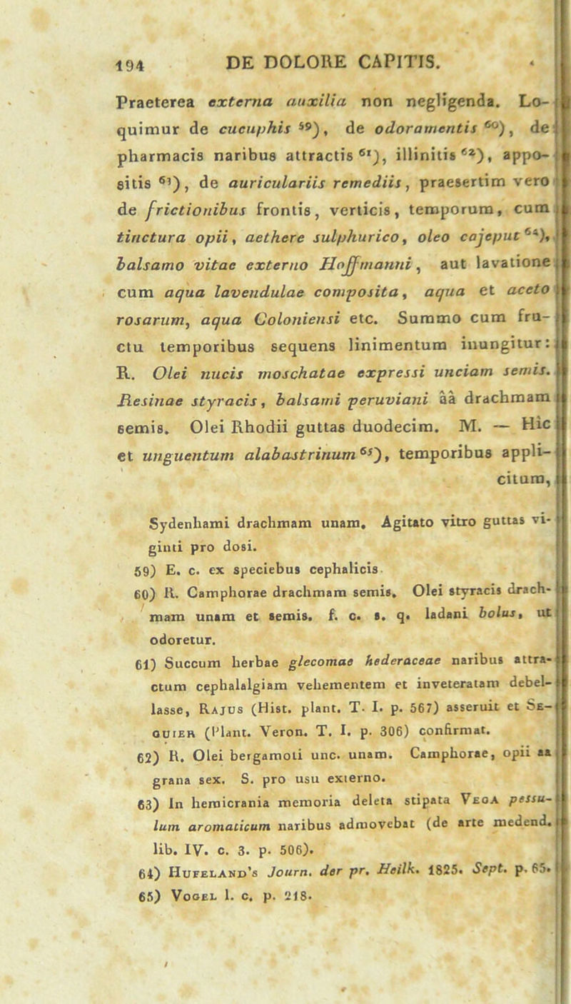 Praeterea externa auxilia non negligenda. Lo- quimur de cucuphis i9), de odoramentis6^), dei pharmacis naribus attractis6'), illinitis6*), appo- i sitis 6l), de auriculariis remediis, praesertim vero ; de frictionibus frontis, verticis, temporum, cum) tinctura opii, aethere sulphurico, oleo cajeput Ci), 1 balsamo vitae externo Hojf manni , aut lavatione ; cum aqua lavendulae composita, aqua et aceto rosarum, aqua Colonieusi etc. Summo cum fru- ctu temporibus sequens linimentum inungitur :{l R. Olei nucis moschatae expressi unciam semis. Resinae styracis, balsami peruviani aa drachmam semis. Olei Rhodii guttas duodecim. M. — Hic et unguentum alabastrinum6J), temporibus appli- citum, Sydenhami drachmam unam. Agitato vitro guttas vi- ginti pro dosi. 59) E. c. ex speciebus cephalicis 60) R. Camphorae drachmam semis. Olei styracis drach- mam unam et semis. f. c. s. q« ladani bolus, ut odoretur. 61) Succum herbae glecomae hederaceae naribus attra- ctum cephalalgiam vehementem et inveteratam debel- lasse, Rajus (Hist. piant. T- I. p. 567) asseruit et Se- ouier (Piant. Veron. T. I. p. 306) confirmat. 62) R. Olei betgamoli unc. unam. Camphorae, opii aa j grana sex. S. pro usu externo. 63) ln hemicrania memoria deleta stipata Veoa pessu- lum aromaticum naribus admovebat (de arte medend. | lib. IV. c. 3. p- 506). 64) Hufeland’s Journ. der pr. Heilk. 1825. Sept. p. 65. 65) Vooel 1. c. p. 21S.