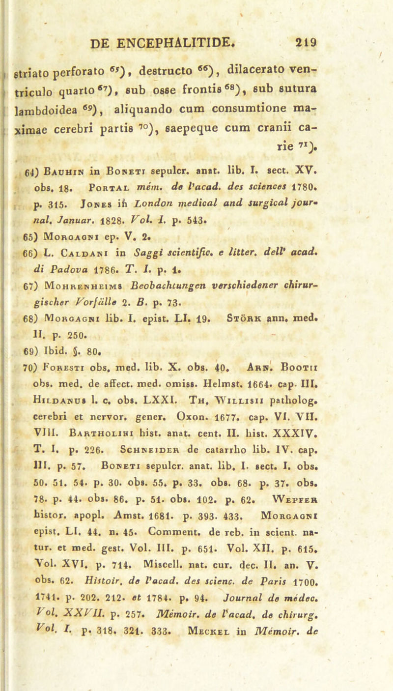 striato perforato 6J), destructo65), dilacerato ven- triculo quarto67), sub osse frontis68), sub sutura lambdoidea ®9), aliquando cum consumtione ma- ximae cerebri partis 10), saepeque cum cranii ca- rie 71). 64) Bauhin in Boreti sepulcr. anat. lib. I. sect. XV. obs. 18. Portal mem. de Vacad. des Sciences 1780. p. 315. Jores ih London mcdical and surgical jour- nal, Januar. 1828- Vol. I, p. 543. 65) Moroaori ep. V. 2. 66) L. Caldani in Saggi scientifie. e litter. dell’ acad. di Padova 1786. T. I. p. 1. G7) Mohrerheims Beobachtungen verschiedener chirur- gischer Vorfiille 2. B. p. 73. 68) Moroagri lib. I. epist. LI. 19. Stork ann, med. II. p. 250. 69) Ibid. §. 80. 70) Foresti obs. med. lib. X. obs. 40. Arr. Bootii obs. med. de affect. med. omiss. Helmst. 1664* cap- III, Hildarus 1. c. obs. LXXI. Th, \Yili.isii patholog. cerebri et nervor. gener. Oxon. 1677. cap. VI. VII. VIII. Bartholihi hist. anat. cent. II. liist. XXXIV. T. I. p. 226. Sch r e i der de catarrho lib. IV. cap. III. p. 57. Boreti sepulcr. anat. lib. I. sect. I. obs. 50. 51. 54. p. 30. obs. 55. p. 33. obs. 68. p. 37. obs. 78* p. 44. obs. 86. p. 51. obs. 102. p. 62. Wepfer bistor. apopl. Amst. 1681. p. 393. 433. Morgagni epist. LI. 44. n. 45- Comment. de reb. in scient, na- tur. et med. gest. Vol. III. p. 651. Vol. XII. p. 615. Vol. XVI. p. 714. Miscell. nat. cur. dec. II. an. V. obs. 62. Histoir, de Vacad. des scienc. de Paris 1700. 1741. p. 202. 212. et 1784. p. 94. Journal de medec. I ol, JiXl II. p. 257. IVIemoir. de Vacad, de chirurg. t ol. I. p. 318, 32i. 333. Meckel in IVIemoir. dc