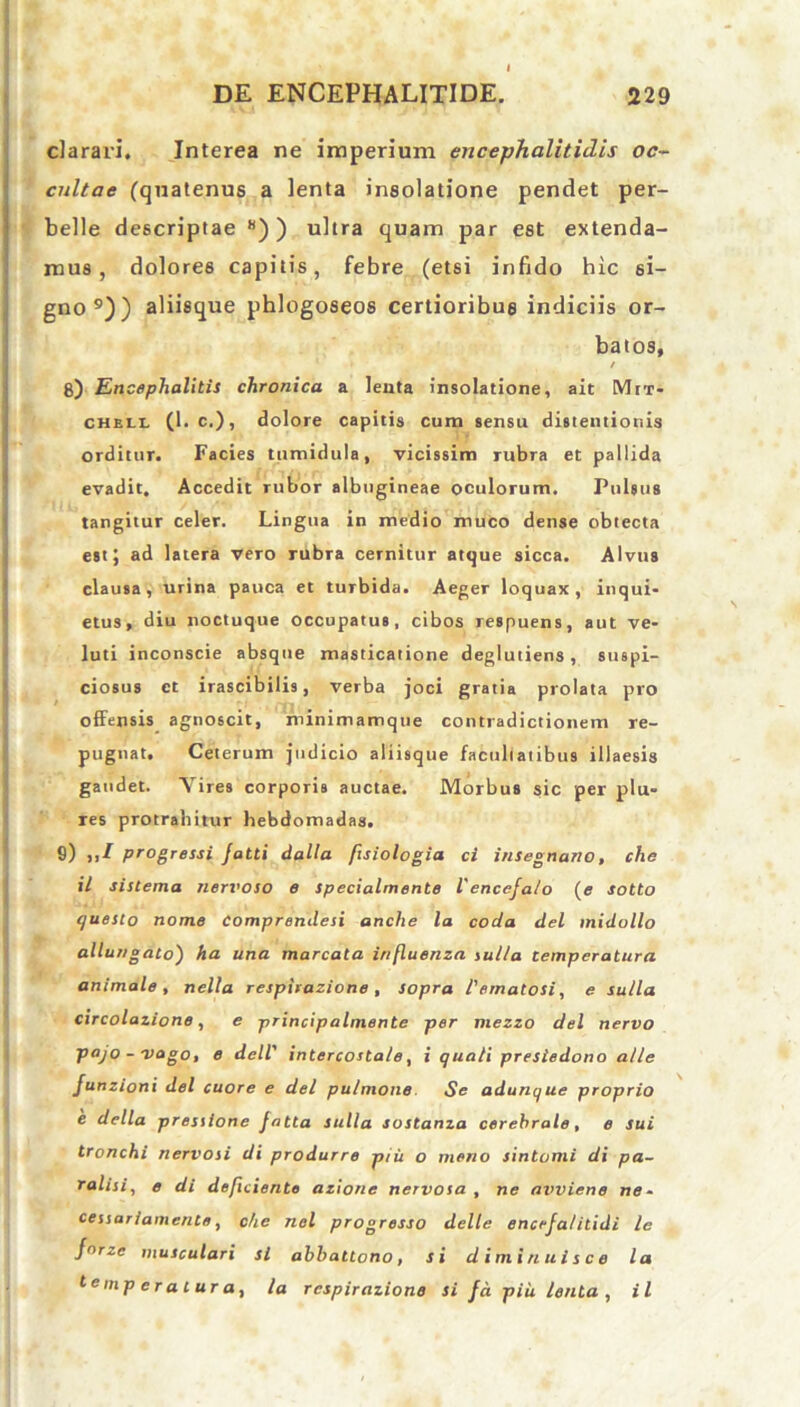 clarari. Interea ne imperium encephalitidis oc- cultae (quatenus a lenta insolatione pendet per- belle descriptae 8) ) ultra quam par est extenda- mus , dolores capitis, febre (etsi infido hic si- gno9)) aliisque phlogoseos certioribus indiciis or- batos, / 8) Encephalitis chronica a leuta insolatione, ait Mrr- chell (1. c.), dolore capitis cum sensu distentionis orditur. Facies tumidula, vicissim rubra et pallida evadit. Accedit rubor albugineae oculorum. Pulsus tangitur celer. Lingua in medio muco dense obtecta est; ad latera vero rubra cernitur atque sicca. Alvus clausa, urina pauca et turbida. Aeger loquax, inqui- etus, diu noctuque occupatus, cibos respuens, aut ve- luti inconscie absque masticatione deglutiens , suspi- ciosus et irascibilis, verba joci gratia prolata pro offensis agnoscit, minimamque contradictionem re- pugnat. Ceterum judicio aliisque facultatibus illaesis gaudet. Vires corporis auctae. Morbus sic per plu- res protrahitur hebdomadas. S) progressi Jatti dalla fisiologia ci insegnano, che il sistema nervoso e specialmente l'encefalo (e sotto questo nome Comprendesi anche la coda dei midollo allungato) ha una marcata influenza julla temperatura animale , nella respirazione , sopra 1'emalosi, e sulla circolazione, e principalmente per mezzo dei nervo pajo - vago, e dell' intercostale, i quali presiedono alie Junzioni dei cuore e dei pulmone Se adunque proprio e della pressione fatta sulla sostanza cerebrale, e sui tronchi nervosi di produrre piii o meno sintomi di pa- ralisi, e di deficiente azione nervosa , ne aiwiene ne- cessariamente, che nel progresso delle encefalitidi le fnrze musculari si abb attono, si diminuisce la temperaturai la respirazione si fa piii lenta , il