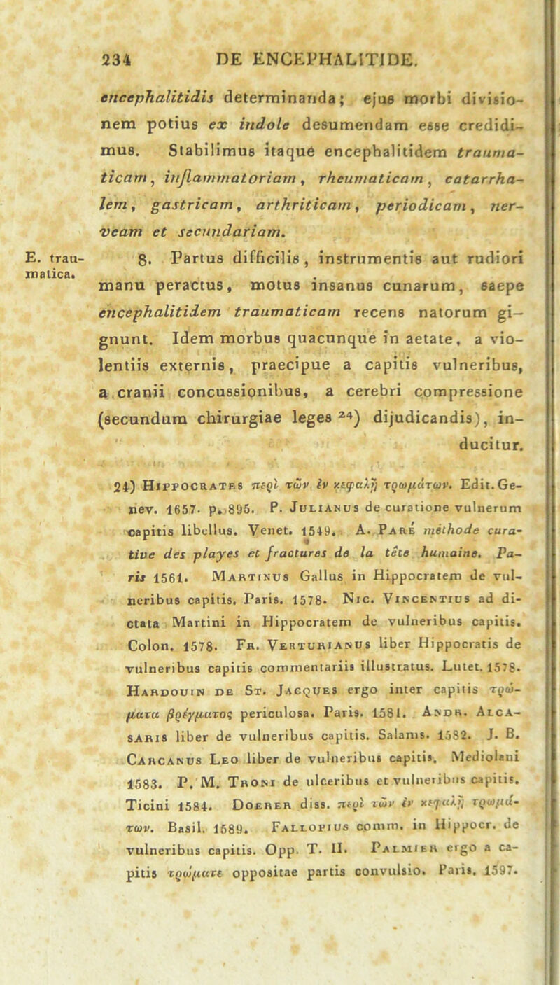 E. trau- matica. encephalitidis determinanda; ejue morbi divisio- nem potius ex indole desumendam esse credidi- mus. Stabilimus itaque encephalitidem trauma- ticam, inflammatoriam , rheumaticam , catarrha- Jem, gastricam, arthriticam, periodicam, ner- veam et secundariam. 8. Partus difficilis, instrumentis aut rudiori manu peractus, motus insanus cunarum, 6aepe encephalitidem traumaticam recens natorum gi- gnunt. Idem morbus quacunque in aetate, a vio- lentiis externis, praecipue a capitis vulneribus, a cranii concussionibus, a cerebri compressione (secundum chirurgiae leges 2«) dijudicandis), in- ducitur. 24) Hippocrates tkqI rwv iv v.ttpu/.T] TQcufiuTuv. Edit.Ge- nev. 1657. p. 895. P. Julianus de curatione vulnerum capitis libellus. Venet. 1549, A. Pare methode cura- tive des playes et fracturas de la tete humaine. Pa- ris 1561. Martinus Gallus in Hippocratem de vul- neribus capitis. Paris. 1578. Nic. Vincentius ad di- ctata Martini in Hippocratem de vulneribus capitis. Colon. 1578. Fr. Verturianus liber Hippocratis de vulneribus capitis commentariis illustratus. Lutet. 1578. Hardouin de St. Jacques ergo inter capitis tqco- fiaru figdyfiuroi periculosa. Paris. 1581. Asdh. Alca- saris liber de vulneribus capitis. Salanis. 1582. J. B. Carcanus Leo liber de vulneribus capitis. Mediolani 1583. P. M. Tbosi de ulceribus et vulnetibils capitis. Ticini 1584. Doerer diss. rrfid t<5j' iv xrjab, rqoi,uu- rtov. Basii. 1689. Fallopius comiti, in Hippocr. de vulneribus capitis. Opp. T. II. Palmieh ergo a ca- pitis TQtopute oppositae partis convulsio. Paris, 1597.