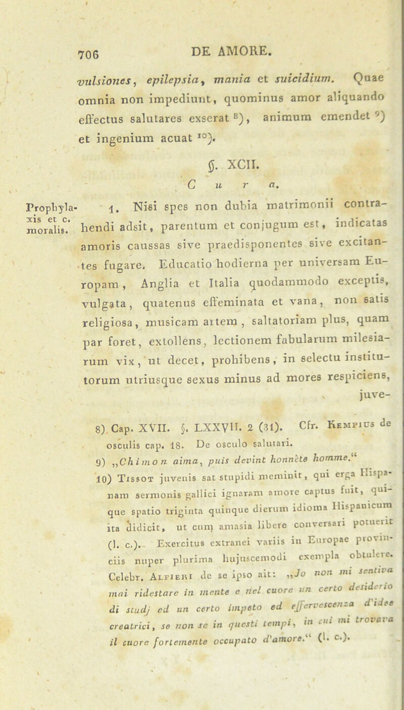 Prophyla xis et c. rnoralb. vulsiones, epilepsia, mania et suicidium. Quae omnia non impediunt, quominus amor aliquando effectus salutares exserat8), animum emendet'7) et ingenium acuat ,0). XCII. Cura. • i. Nisi spes non dubia matrimonii contra- hendi adsit, parentum et conjugum est, indicatas amoris caussas sive praedisponentes sive excitan- tes fugare. Educatio hodierna per universam Eu- ropam , Anglia et Italia quodammodo excepti?, vulgata, quatenus effeminata et vana, non 6atis religiosa, musicam artem , saltatoriam plus, quam par foret, exLollens, lectionem fabularum milesia- rum vix, ut decet, prohibens, in selectu institu- torum utriusque sexus minus ad mores respiciens, v juve- 8) Cap. XVII. §. LXXyU. 2 (31). Cfr. Rempius de osculis cap. 18. De osculo salutari. 9) „Ch imo n aima, puis devint honnete homme. 10) Tissot juvenis sat stupidi meminit, qui erga I.i-pa nam sermonis gallici ignaram amore captus fuit, qui- que spatio triginta quinque dierum idioma Hispanicum ita didicit, ut cun) amasia libere conversari potueiit (1. c.). Exercitus extranei variis in Europae provin- ciis nuper plurima hujuscemodi exempla oblulcie. Celebr. Aefieiu dc se ipso ait: „Jo non mi sentiva mai ridestare in mente c nel cuore un certo desiderio di studj od un certo impeto ed ejfervescenza d'idee creatrici, se non se in questi tempi, in cui mi il cuore forlemente occupato d'amore.“ (1. c.).