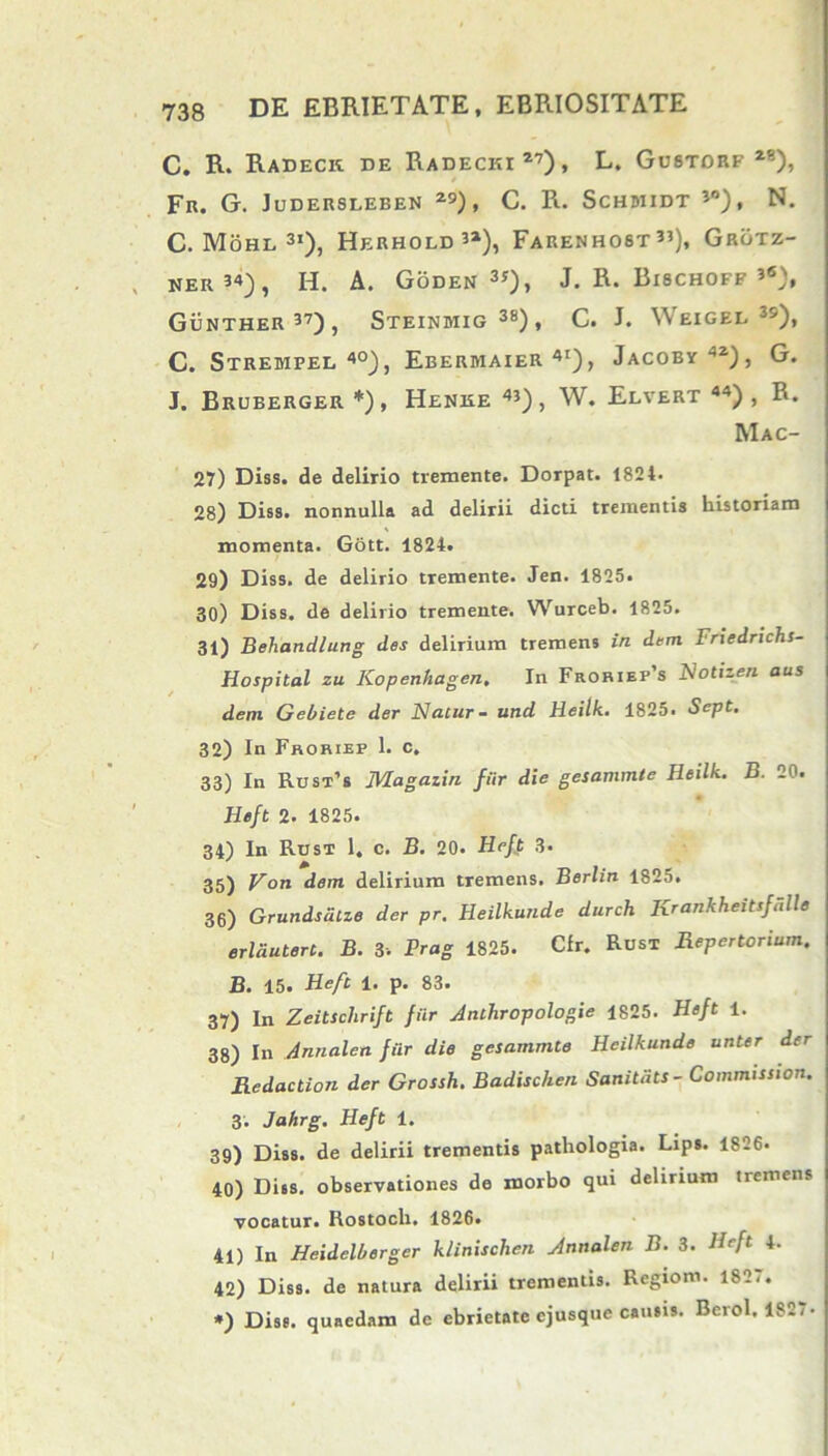 C. R. Radeck de Radecki27), L. Gustorf 28), Fr. G. Judersleben 29), C. R. Schbiidt 3°), N. C. Mohl 3i), Herhold’2), Farenhost35), Grotz- ker 34), H. A. Goden 3*)> J. R. Bischoff 3«>, Gunther 37), Steindiig38), C. J. Weigee 3s), C. Strempel 40), Ebermaier 4I), Jacoby42), G. J. Bruberger *), Henre 43), W. Elvert “) , R. Mac- 27) Diss. de delirio tremente. Dorpat. 1824. 28) Diss. nonnulla ad delirii dicti trementis historiam momenta. Gott. 1824. 29) Diss. de delirio tremente. Jen. 1825. 30) Diss. de delirio tremente. Wurceb. 1825. 31) Behandlung des delirium tremens in dem Friedrichs- Hospital zu Kopenhagen. In Froriep’s Notizen aus dem Gebiete der Flatur- und Heilk. 1825. Sept. 32) In Froriep 1. c. 33) In Rust’s Magazin fiir die gesammte Heilk. B. 20. Heft 2. 1825. 34) In Rust 1. c. B. 20. Heft 3. 35) Von dem delirium tremens. Berlin 1825. 36) Grundsatze der pr. Heilkunde durch Krankheitsfulle erldutert. B. 3. Prag 1825. Cfr. Rust Repertorium. B. 15. Heft 1. p. 83. 37) In Zeitschrift fiir Anthropologie 1825. Heft 1. 38) In Annalem fiir die gesammte Heilkunde unter der Redaction der Grossh. Badisclien Sanitati - Commission. 3. Jahrg. Heft 1. 39) Diss. de delirii trementis patliologia. Lips. 1826- 40) Diis, observationes de morbo qui delirium tremens vocatur. Rostoch. 1826. 41) In Heidelberger klinischen Annalen B. 3. Heft 4. 42) Diss. de natura delirii trementis. Regiom. 1827. *) Diss. quaedam de ebrietate cjusque causis. Berol. 1827-