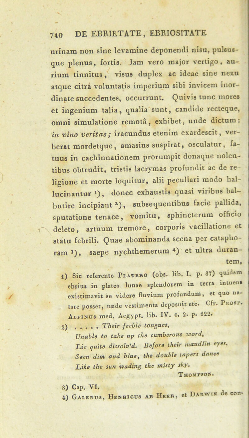 urinam non sine levamine deponendi nisu, pulsus- que plenus, fortia. Jam vero major vertigo, au- rium tinnitus, visus duplex ac ideae sine nexu atque citra voluntatis imperium sibi invicem inor- dinate succedentes, occurrunt. Quivis tunc mores et ingenium talia, qualia sunt, candide recteque, omni simulatione remota, exhibet, unde dictum: in vino veritas; iracundus etenim exardescit, ver- berat mordetque, amasius suspirat, osculatur, fa- tuus in cachinnationem prorumpit donaque nolen- tibus obtrudit, tristis lacrymas profundit ac de re- ligione et morte loquitur, alii peculiari modo lial- lucinantur donec exhaustis quasi viribus bal- butire incipianta), subsequentibus facie pallida, sputatione tenace, vomitu, sphincterum officio O deleto, artuum tremore, corporis vacillatione et statu febrili. Quae abominanda scena per catapho- ram , saepe nychthemerum 3 4) et ultra duran- tem, 1) Sio referente Platero (obs. lib. I. p. 37) quidam ebrius in platea lunae splendorem in terra intuens existimavit se videre fluvium profundum, et quo na- tare posset, unde vestimenta deposuit etc. Cfr. Prosp. Alpinus med. Aegypt. lib. IV. c. 2- p. 122. 2) Their fecble tongues, Unable to take up the cumbcrous word, JLie quite dissolv'd. Before their maudlin eyes, Seen dim and blue, the double tapers dance Lite the sun wading the misty sky. Thompson. 3) Cap. VI. 4) Galenus, Henricus ab Heer, et Darwin dc con