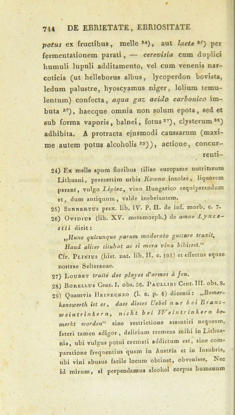 4 744 DE EBRIETATE, EBRIOSITATE ■potus ex fructibus, meile 24), aut lacte 2f) per fermentationem parati, — cerevisia cum duplici liumuli lupuli additamento, vel cum venenis nar- coticis (ut helleborus albus, lycoperdon bovista, ledum palustre, hyoscyamus niger, lolium temu- lentum) confecta, aqua gaz acido carhonico im- buta zS), haecque omnia non solum epota, sed et sub forma vaporis, balnei, fotus27), clysterum28) adhibita. A protracta ejusmodi caussarum (maxi- me autem potus alcoholis 29)), actione, concur- renti- 24) Ex meile apum floribus tiliae europaeae nutritarum Lithuani, praesertim urbis Koivno incolae, liquorem parant, vulgo Lipiec, vino Ilungarico aequiperandum et, dum antiquum, valde inebriantem. 25) Sennertus prax. lib. IV. P. n. de inf. morb. c. 7. 26) Ovidius (lib. XV. metamorpli.) de amne Lynce- stii dicit: ttHunc quicunquo parum moderato gutture traxit. Haud aliter titubat ac si mera vina bibisset Cfr. Plinius (hist. nat. lib. II. c. 103) et effectus aquae nostrae Selteranae. 27) Loubet traite des playes d'armes a feu, 28) Borellus Ceut. I. obs. 06. Paullini Cent. III. obs. 8. 29) Quamvis Heineckeo (1. o. p. 6) dicenti: „Bemer- kenswerth ist es, dass diescs Uebel nur ici Brant- W eintrinke r n, nicht bei TVeintrinkern !>e- merkt wordenu sine restrictione asscntiri nequeam, fateri tamen adigor, delirium tremens mihi in Lithua- nia, ubi vulgus potui cremati addictum est, sine com- paratione frequentius quam in Austria et in Insubria, ubi vini abusus facile locum obtinet, obvenisse. Nec id mirum, si perpendamus alcohol corpus humanum