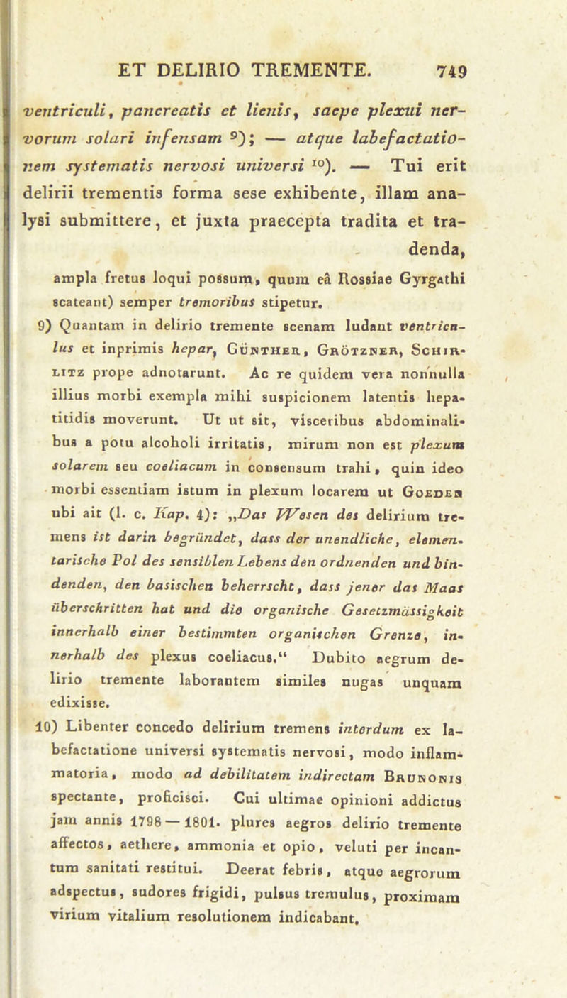 ventriculi, pancreatis et lienis, saepe plexui ner- vorum solari infensam 9); — atque labefactatio- nem systematis nervosi universi I0). — Tui erit delirii trementis forma sese exhibente, illam ana- lysi submittere, et juxta praecepta tradita et tra- denda, ampla fretus loqui possum, quum ea Rossiae Gyrgathi scateant) semper tremoribus stipetur. 9) Quantam in delirio tremente scenam ludant ventricu- lus et inprimis hepar, Gunther, Grotzner, Schir- litz prope adnotarunt. Ac re quidem vera nonnulla illius morbi exempla mihi suspicionem latentis hepa- titidis moverunt. Ut ut sit, visceribus abdominali- bus a potu alcoholi irritatis, mirum non est plexum solarem seu coeliacum in consensum trahi, quin ideo morbi essentiam istum in plexum locarem ut Goedeu ubi ait (1. c. Kap. 4): „Das jq/esen des delirium tre- mens ist darin begriindet, dass der unendliche, elemen- tarische Pol des sensiblen Lebens den ordnenden und biti- denden, den basischen beherrscht, dass jener das Maas uberschritten hat und die organische Gesetzmdssigkeit innerhalb einer bestimmten organischen Grenze, in- nerhalb des plexus coeliacus/* Dubito aegrum de- lirio tremente laborantem similes nugas unquam edixisse. 10) Libenter concedo delirium tremens interdum ex la- befactatione universi systematis nervosi, modo inflam- matoria, modo ad debilitatem indirectam Brunonis spectante, proficisci. Cui ultimae opinioni addictus jam annis 1798— 1801. plures aegros delirio tremente affectos, aethere, ammonia et opio, veluti per incan- tum sanitati restitui. Deerat febris, atque aegrorum adspectus, sudores frigidi, pulsus tremulus, proximam virium vitalium resolutionem indicabant.