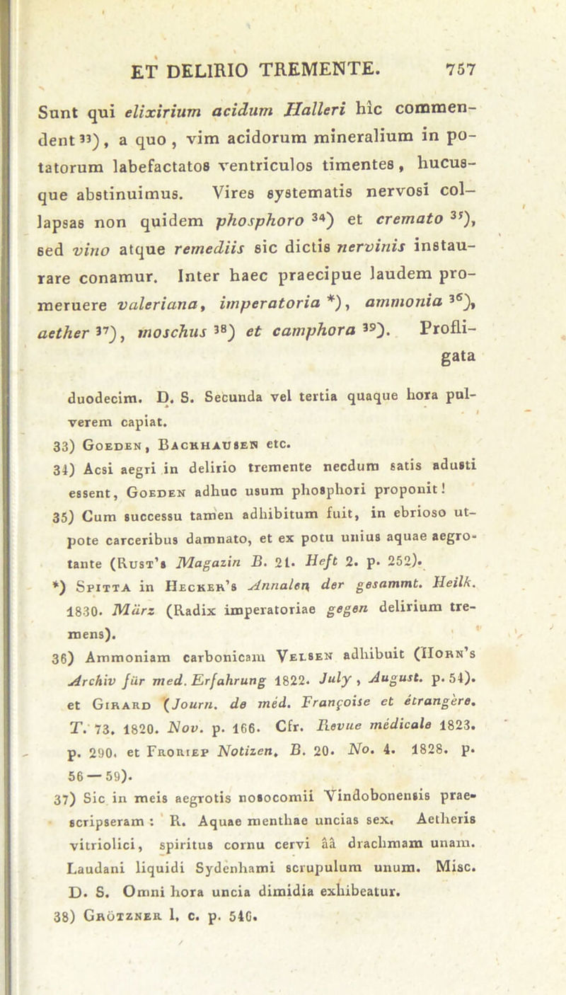 Sunt qui elixirium acidum Halleri hic conunen dent”), a quo , vim acidorum mineralium in po- tatorum labefactatos ventriculos timentes , hucus- que abstinuimus. Vires systematis nervosi col- lapsas non quidem phosphoro 34) et cremato 35), 6ed vino atque remediis sic dictis nervinis instau- rare conamur. Inter haec praecipue laudem pro- meruere Valeriana, imperatoria*), amnio ni a 3<s), aether ”), moschus 38) et camphora 39). Profli- gata duodecim. D. S. Secunda vel tertia quaque hora pul- • - • t verem capiat. 33) Goeden, Backhausen etc. 34) Aesi aegri in delirio tremente necdum satis adusti essent, Goeden adhuc usum phosphori proponit! 35) Cum successu tamen adhibitum fuit, in ebrioso ut- pote carceribus damnato, et ex potu unius aquae aegro- tante (Rust’s JVlagazin B. 21- Heft 2. p. 252). *) Spitta in Heckeh’s ytnnalen, der gesammt. Heilk. 1830- Mcirz (Radix imperatoriae gegen delirium tre- mens). 36) Ammoniam carbonicam Vei.sen adhibuit (IIobn s 4rchiv fur med. Erfahrung 1822. July , jiugust. p. 54). et Girard (Journ. de med. Franfoise et etrangere. T. 73. 1820. Nov. p. 166. Cfr. Revue medicale 1823. p. 290. et Froriep Notizen. B. 20. No. 4. 1828. p. 56 — 59). 37) Sic in meis aegrotis nosocomii Vindobonensis prae» scripseram : R. Aquae menthae uncias sex, Aetheris vitriolici, spiritus cornu cervi aS. drachmam unam. Laudani liquidi Sydenhami scrupulum unum. Misc. D. S. Omni hora uncia dimidia exhibeatur. 38) Ghotzner 1, c. p. 540.