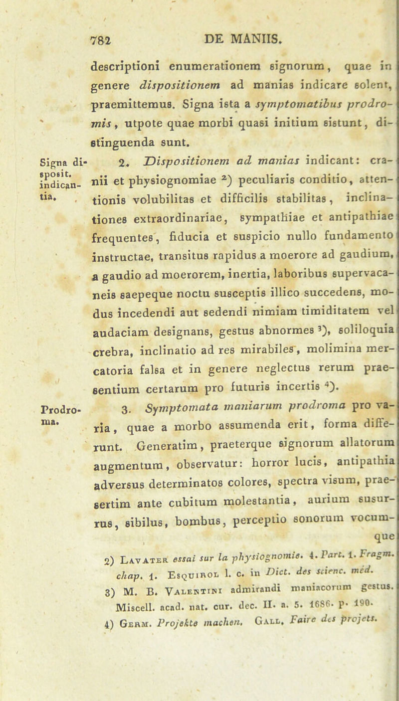 Signa di spoeit. indican- tia. ▼,/ Prodro- iua. descriptioni enumerationem signorum, quae in genere dispositionem ad manias indicare solent, praemittemus. Signa ista a symptomatibus prodro- mis , utpote quae morbi quasi initium sistunt, di- stinguenda sunt. 2. Dispositionem ad manias indicant: cra- nii et physiognomiae 2) peculiaris conditio, atten- tionis volubilitas et difficilis stabilitas, inclina- tiones extraordinariae, sympathiae et antipathiae frequentes, fiducia et suspicio nullo fundamento instructae, transitus rapidus a moerore ad gaudium, a gaudio ad moerorem, inertia, laboribus supervaca- neis saepeque noctu susceptis illico succedens, mo- dus incedendi aut 6edendi nimiam timiditatem vel audaciam designans, gestus abnormes 3), soliloquia crebra, inclinatio ad res mirabiles-, molimina mer- catoria falsa et in genere neglectus rerum prae- sentium certarum pro futuris incertis 4). 3. Symptomata maniarum prodroma pro va- ria , quae a morbo assumenda erit, forma difle- runt. Generatim, praeterque signorum allatorum augmentum, observatur: horror lucis, antipathia adversus determinatos colores, spectra \ isum, prae- sertim ante cubitum molestantia, aurium susur- rus, sibilus, bombus, perceptio sonorum vocum- que 2) Lavater essai sur la ;physiognomie. i.Tarc. i. Fragm. c/iap. 1. EsqU.hol 1. c. in Dici, des scienc. med. 3) M. B. Valentini admirandi maniacorum gestus. Miscell. acad. nat. cur. dec. H. a- 5. 1686- p- 190- 4) Geum. Projekte machen, Gall, Faire det projett.