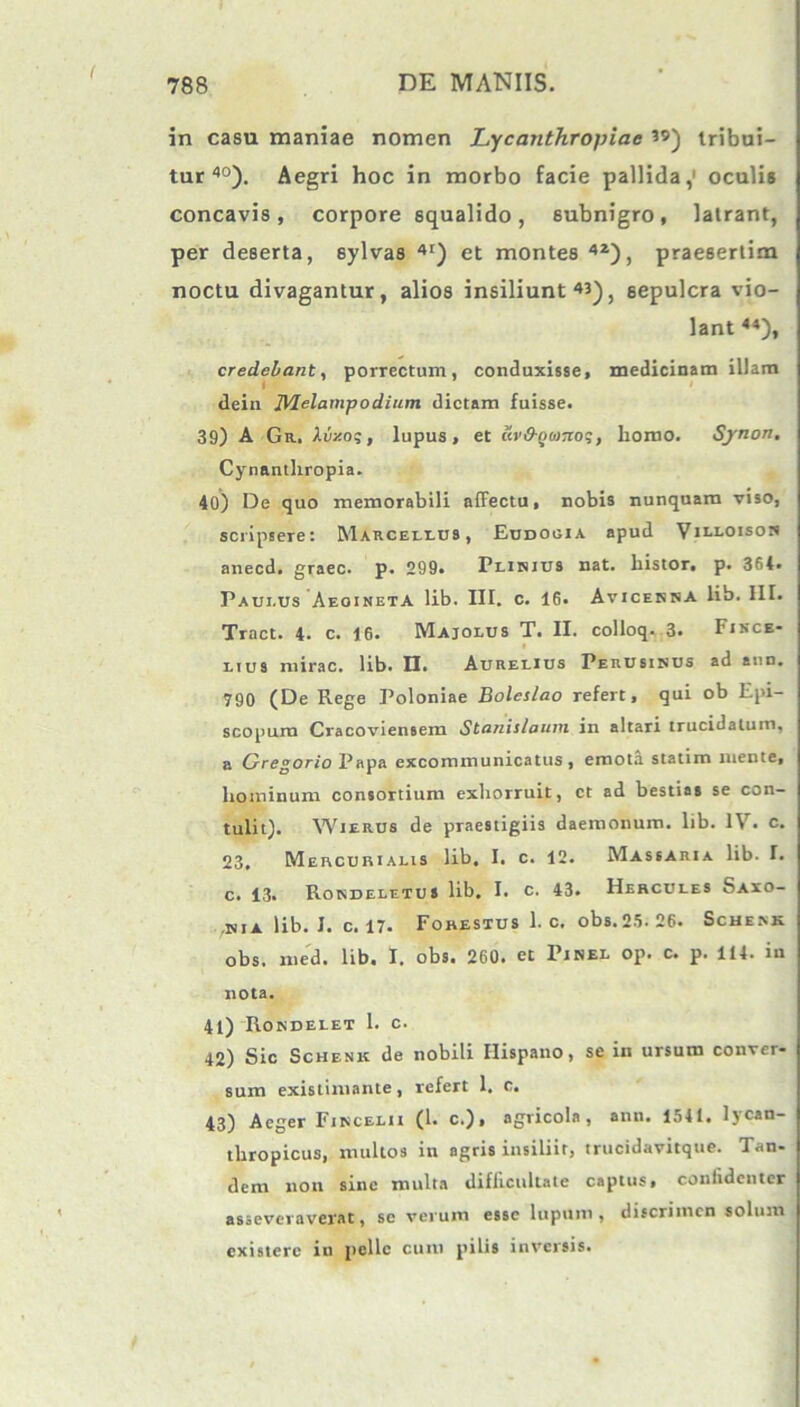 in casu maniae nomen Lycanthropiae tribui- tur40). Aegri hoc in morbo facie pallida,1 oculis concavis, corpore squalido, subnigro, latrant, per deserta, sylvas 4t) et montes 42), praesertim noctu divagantur, alios insiliunt«), sepulcra vio- lant 44), credebant, porrectum, conduxisse, medicinam illam dein JVIelampodium dictam fuisse. 39) A Git. Xiizoq, lupus, et cir&QbiTioq, homo. Synon. Cynantliropia. 40) De quo memorabili affectu, nobis nunquam viso, scripsere: Marceuds , Eudogia apud Villoison anecd. graec. p. 299. Plinius nat. histor. p. 364. Paulus Aeoineta lib. III. c. 16. Avicenna lib. IIT. Tract. 4. c. 16. Majolus T. II. colloq. 3. Fincb- lius mirae, lib. H. Aurelius Perusinus ad aun. 790 (De Rege Poloniae Boleslao refert, qui ob Epi- scopum Cracoviensem Stanislauni in altari trucidatum, a Gregorio Papa excommunicatus , emota statim mente, hominum consortium exhorruit, ct ad bestias se con- tulit). YVierus de praestigiis daemonum, lib. IV. c. 23. Mercurialis lib. I. c. 12. Massaria lib. I. c. 13. Rondeletus lib, I. c. 43. Hercules Saxo- ,nia lib. I. c. 17. Forestus 1. c. obs.25. 26. Sche.vk obs. med. lib. I. obs. 260. et Pinel op. c. p. 114. in nota. 41) Rondelet 1. c. 42) Sic Schenk de nobili Hispano, se in ursum conver- sum existimante, refert 1, c. 43) Aeger Fincelii (1. c.), agricola, ann. 1541. lycan- thropicus, multos in agris insiliir, trucidavitque. Tan- dem non sine multa difficultate captus, conlidenter asseveraverat, sc verum esse lupum, discrimen solum existere in pelle cum pilis inversis.