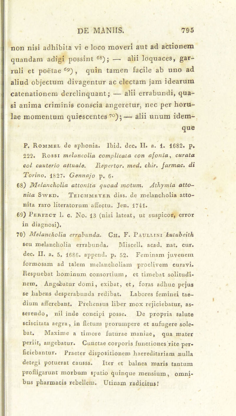 non nisi adhibita vi e loco moveri aut ad actionem quandam adigi possint 68); —• alii loquaces, gar- ruli et poetae 69) , quin tamen facile ab uno ad aliud objectum divagentur ac electam jam idearum catenationem derelinquant; — alii errabundi, qua- si anima criminis conscia angeretur, nec per horu- lae momentum quiescentes 70);— alii unum idem- que P. Rommel de aphonia. Ibid. dec. II. a. 1. 1682. p, 222. Rossi melancolia complicata con afonia, curata coi cauterio attuale. Repertor, med. chir. Jarmac. di Torino. 1827. Gennajo p. 6* 68) Melancholia attonita quoad motum. A thymia atto- nita Swed, Teichmeyer dias. de melancholia atto- nita raro literatorum affectu, Jen. 1741. 69) Perfect 1. c. No. 13 (nisi lateat, ut suspicor, error in diagnosi). 70) Melancholia errabunda. Cu. F. Paullini kulubeith seu melancholia errabunda. Miscell. acad. nat. cur. dec. II. a. 5, 1686. append. p. 52. Feminam juvenem formosam ad talem melancholiam proclivem curavi. Respuebat hominum consortium, et timebat solitudi- nem. Angebatur domi, exibat, et, foras adhuc pejus 6e habens desperabunda redibat. Labores feminei tae- dium afferebant. Prehensus liber mox rejiciebatur, as- serendo, nil inde concipi posse. De propria salute sciscitata aegra, in fletum prorumpere et aufugere sole- bat. Maxime a timore futurae maniae, qua mater periit, angebatur. Cunctae corporis functiones rite per- ficiebantur. Praeter dispositionem haereditariam nulla detegi potuerat caussa. Iter et balnea maris tantum profligarunt morbum spatio quinque mensium, omni- bus pharmacis rebellem. Utinam radicitus.'