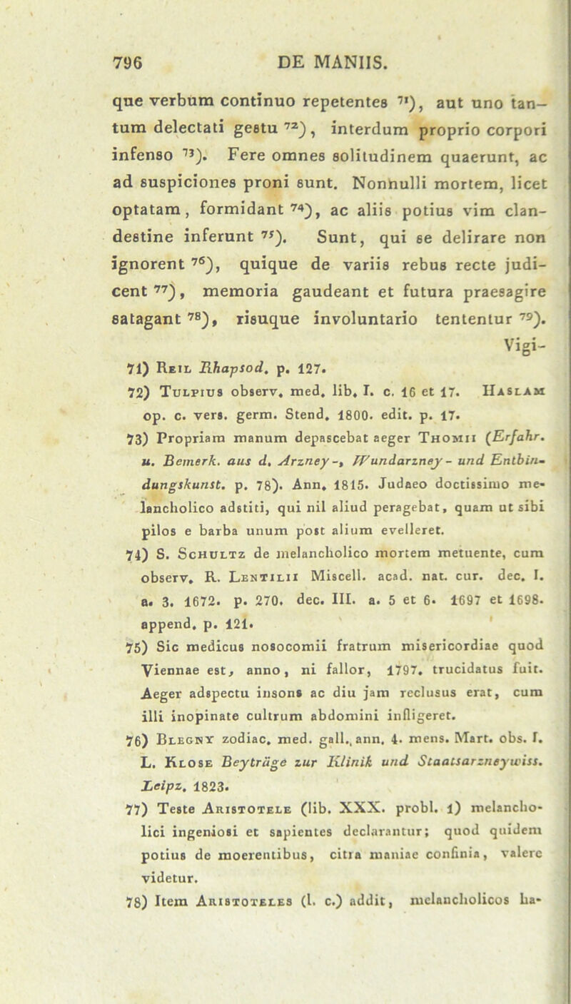 que verbum continuo repetentes 7I), aut uno tan- tum delectati gestu 7Z) , interdum proprio corpori infenso 1J). Fere omnes solitudinem quaerunt, ac ad suspiciones proni 6unt. Nonnulli mortem, licet optatam, formidant ac aliis potius vim clan- destine inferunt 7*). Sunt, qui 6e delirare non ignorent 76), quique de variis rebus recte judi- cent 77), memoria gaudeant et futura praesagire satagant 7S), risuque involuntario tententur 79). Vigi- 71) Reil Rhapsod, p. 127. 72) Tulpius observ, med, lib, I. c. 16 et 17. Haslam op. c. vers. germ. Stend. 1800. edit. p. 17. 73) Propriam manum depascebat aeger Thomii (Erfahr. u. Bemerk. aus d, Arzney IVundarzney - und Entbin- dungskunst. p. 78). Ann, 1815. Judaeo doctissimo me- lancholico adstiti, qui nil aliud peragebat, quam ut sibi pilos e barba unum post alium evelleret. 74) S. Schultz de melancholico mortem metuente, cum observ, R. Lentilii Miscell. acad. nat. cur. dec. I. a. 3. 1672. p. 270. dec. III. a. 5 et 6. 1697 et 1698. append, p. 121. 75) Sic medicus nosocomii fratrum misericordiae quod Viennae est, anno, ni fallor, 1797. trucidatus fuit. Aeger adspectu insons ac diu jam reclusus erat, cum illi inopinate cultrum abdomini infligeret. 76) Blegkt zodiac. med. gall., ann. 4- mens. Mart. obs. f. L. Klose Beytrdge zur Klinik und Staaisarzneywiss. Jjeipz, 1823. 77) Teste Aristotele (lib. XXX. probi, l) melancho- lici ingeniosi et sapientes declarantur; quod quidem potius de moerentibus, citia maniae confinia, valere videtur. 78) Item Aristoteles (l. c.) addit, melancholicos ha-