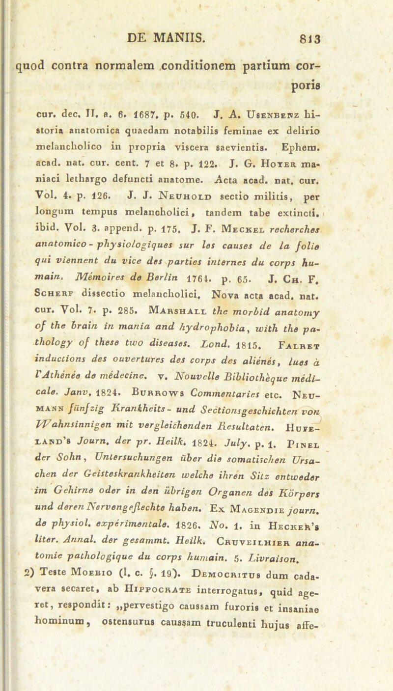 quod contra normalem conditionem partium cor- poris cur. dee. II. fi. 6. 1687, p. 540. J. A. Usenberz hi- storia anatomica quaedam notabilis feminae ex delirio melancholico in propria viscera saevientis. Ephem. acad. nat. cur. cent. 7 et 8. p. 122. J. G. Hoter ma- niaci lethargo defuncti anatome. Acta acad. nat. cur. Vol. 4. p. 126. J. J. Nechold sectio militis, per longum tempus melancholici, tandem tabe extincti. ibid. Vol. 3. append. p. 175, J. F. Meckel recherches anatomico - physiologiques sur les causes de la folie qui viennent du vice des parties internes du corps hu- main. Memoires de Berlin 1764. p. 65. J. Ch. F. Schere dissectio melancholici. Nova acta acad. nat. cur* Vol. 7. p. 285. Mahshail the morbid anatomy of the hrain in mania and hydrophobia, ivith the pa- thology of these two diseases. Lond. 1815. Falret inductions des ouvertures des corps des alienes, lues d VAthenee de medecine. y. Nouvelle Bibliotheque medi- cale. Janv, 1824. Burrows Commentaries etc. Neu- marn funfzig Ixrankheits - und Sectionsgeschichten vok Wahnsinnigen mit vergleichenden Resultaten. Huee- IASD’8 Journ. der pr. Heilk. 1824. July. p. i. p,NEX< der Sohn, Untersuchungen uber die somatischen Ursa- chen der Geisteskrankheilen welclie ihren Sitz entweder im Gehirne oder in den iibrigen Organen des Korpers und deren Nervengejlechte haben. Ex Magendie journ. de phy sio l. experimentale. 1826. No. 1. in HECKEh’* liter. Annal. der gesammt. Heilk. Cruveilhier ana- tomie paihologique du corps humain. 5. Livraison. 2) Teste Moebio (1. c. §. 19). Democritus dum cada- vera secaret, ab Hippocrate interrogatus, quid age- ret, respondit: „pervestigo caussam furoris et insaniae hominum, ostensurus caussam truculenti hujus affe-