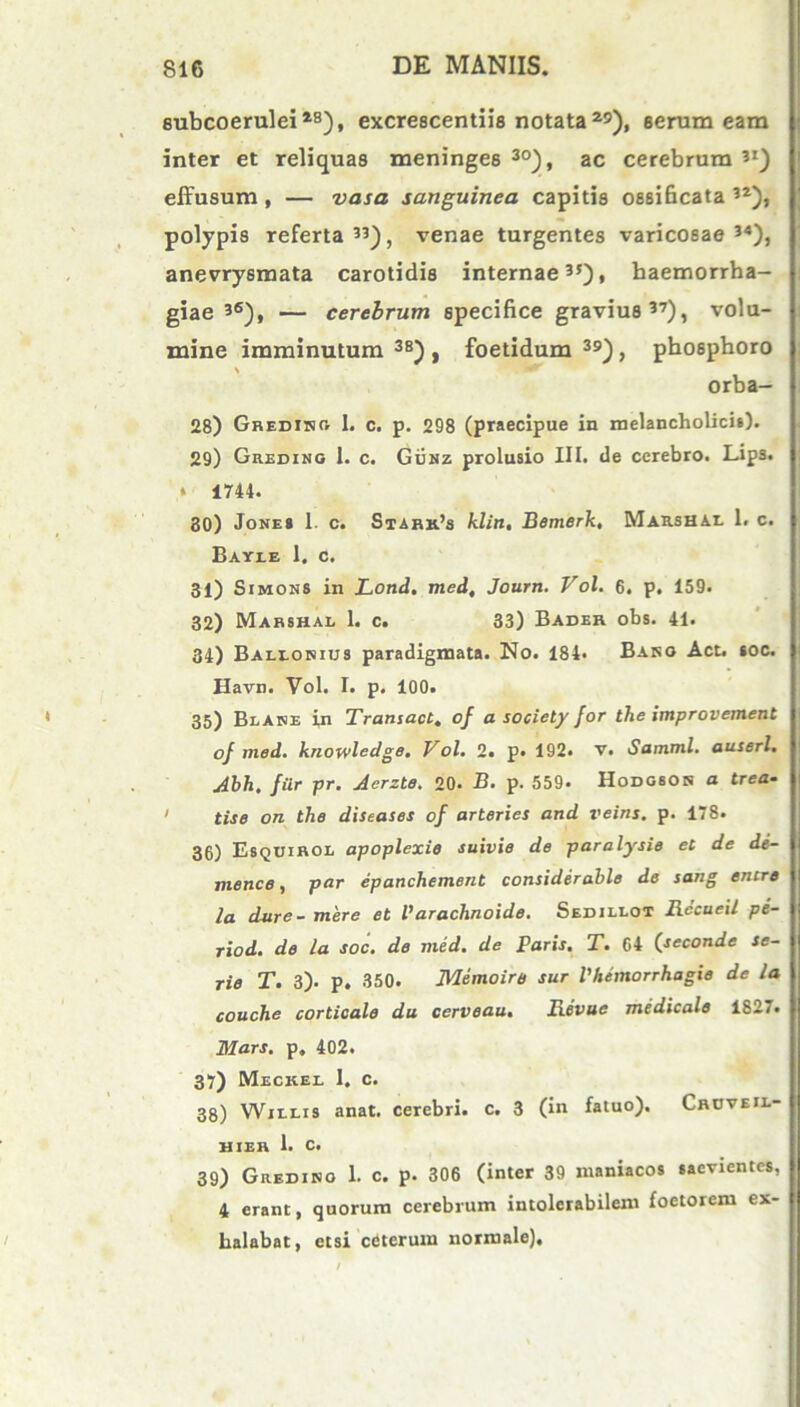 subcoerulei28), excrescentiis notata29), serum eam inter et reliquas meninge6 30), ac cerebrum 3I) effusum , — vasa sanguinea capitis ossificata 32), polypis referta33), venae turgentes varicosae34), anevrysmata carotidis internae35), haemorrha- giae 36), — cerebrum specifice gravius37), volu- mine imminutum 38) , foetidum 39), phosphoro \ orba- 28) Grediho I. c. p. 298 (praecipue in melancholicis). 29) Greding 1. c. Gunz prolusio III. de cerebro. Lips. » 1744. 80) Jones 1. c. Stahh.’s klin, Bemerk, Marshae 1. c. Bayee 1. c. 31) Simons in Lond. med, Journ. Vol. 6. p. 159. 32) Mabshal 1. c. 33) Bader obs. 41. 34) Baelorius paradigmata. No. 184. Baro Act. soc. Havn. Vol. I. p. 100. 35) Beare in Transact. of a society for the improvement of med. knowledge. Vol. 2. p. 192. v. Samml. auserl. Abh, filr pr. Aerzte. 20. B. p. 559. Hodobor a trea- > tise on the diseases of arteries and veins. p. 178. 36) Esquirol apoplexie suivie de paralysis et de de- mence, par epanchement considerabis de sang entrs la dure- mere et Parachnoids. Sedielot Bccueil pe- riod. de la soc. de med. de Paris. T. 64 (seconde se- rie T. 3). p. 350. Memoire sur Vhemorrhagie de la couche corticale du cerveau. Revuc medicale 1827. Mars, p, 402. 37) Meckee I. c. 38) Wjeeis anat. cerebri, c. 3 (in fatuo). Croveie- hjer 1. c. 39) Gredino 1. c. p. 306 (inter 39 maniacos saevientes, 4 erant, quorum cerebrum intolerabilem foetorem ex- halabat, etsi ceterum normale).