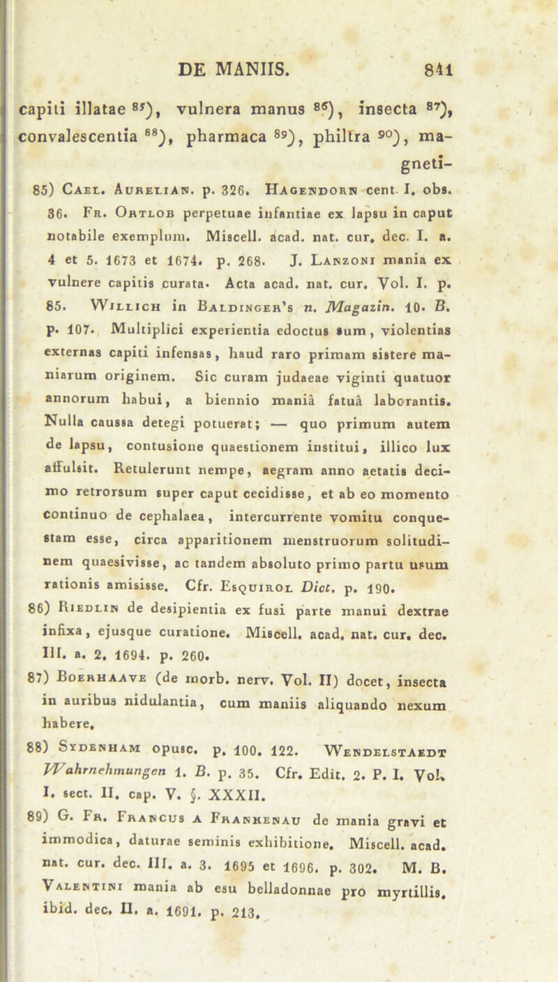 capiti illatae BS), vulnera manus 8<s), insecta B7)t convalescentia 88), pharmaca 89_), philtra 90), ma- gneti- 85) Cael. Aurelian. p. 326. Hagendorn cent- I. obs. 36. Fr. Ortlob perpetuae infantiae ex lapeu in caput notabile exemplum. Miscell. acad. nat. cur, dec. I. a. 4 et 5. 1673 et 1674. p. 268. J. Lanzoni mania ex vulnere capitis curata. Acta acad. nat. cur, Vol. I. p. 85. Willich in Baldinger’s n. JUagazin. 10. B. p. 107. Multiplici experientia edoctus »um , violentias externas capiti infensas, haud raro primam sistere ma- niarum originem. Sic curam judaeae viginti quatuor annorum habui, a biennio mania fatua laborantis. Nulla caussa detegi potuerat; — quo primum autem de lapsu, contusione quaestionem institui, illico lux affulsit. Retulerunt nempe, aegram anno aetatis deci- mo retrorsum super caput cecidisse, et ab eo momento continuo de cephalaea, intercurrente vomitu conque- stam esse, circa apparitionem menstruorum solitudi- nem quaesivisse, ac tandem absoluto primo partu usum rationis amisisse, Cfr. Esquirol Dicc, p. 190. 86) Riedlin de desipientia ex fusi parte manui dextrae inhxa, ejusque curatione. Miscell. acad, nat. cur, dec. III. a. 2. 1694. p. 260. 87) Boerhaave (de morb. nerv. Vol. II) docet, insecta in auribus nidulantia, cum maniis aliquando nexum habere, 88) Sydenham opusc, p, 100. 122. Webdeistaedt Wahrnehmungen 1. B. p. 35. Cfr. Edit. 2. P. I. Vol, I. sect. II. cap. V. $. XXXII. 89) G. Fr, Francus a Fhanrenau de mania gravi et immodica, daturae seminis exhibitione. Miscell. acad. nat. cur. dec. III. a. 3. 1695 et 1696. p. 302. M. B. Valentini mania ab esu belladonnae pro myrtillis,