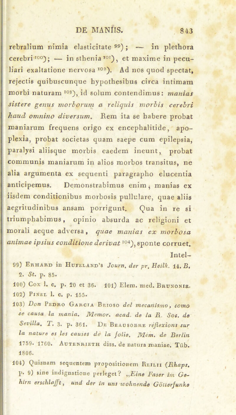 rebralium nimia elasticitate ); — in plethora cerebri100); — in sthenia101), et maxime in pecu- liari exaltatione nervosa I02). Ad nos quod spectat, rejectis quibuscunque hypothesibus circa intimam morbi naturam I0Q, id solum contendimus: manias sistere genus morborum a reliquis morbis cerebri haud omnino diversum. Rem ita se habere probat maniarum frequens origo ex encephalitide, apo- plexia, probat societas quam saepe cum epilepsia, paralysi aliisque morbis eaedem ineunt, probat communis maniarum in alios morbos transitus, ne alia argumenta ex sequenti paragrapho elucentia anticipemus. Demonstrabimus enim; manias ex iisdem conditionibus morbosis pullulare, quae aliis aegritudinibus ansam porrigunt. Qua in re si triumphabimus, opinio absurda ac religioni et morali aeque adversa , quae manias ex morbosa animae ipsius conditione derivatI04), sponte corruet. Intel- 99) Ehhabd in Hupeiand’s Journ, der pr, Heilk. 14. B, 2. St. p. 85. 100) Cox 1. c. p. 20 et 36. 101) Elem. med. Brunonis.. 102) Pinei. 1. c. p. 155. 103) Don Pedro Garcia Brioso dei mecanismo, como sc causa la mania. Memor, acad. de la R. Soc. de Sevilla. T. 3. p. 361. De Bea osor re rejlexions sur la nature es les causes de la jolie. IVlcm. de Berliri 1759. 1760. Autenkjeth diss. de natura maniae. Tiib. 1806. 104) Quisnam sequentem propositionem Reilii (Rhaps. p. 9) sine indignatione perleget? „Eine Faser im Ge- hirn erschlajft, und der in uns wolinende Gduerjunke