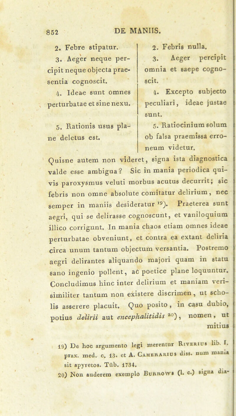 2. Febre stipatur. 3. Aeger neque per- cipit neque objecta prae- sentia cognoscit. 4. Ideae sunt omnes perturbatae et sine nexu. 5. Rationis usus pla- ne deletus est. 2. Febris nulla. 3. Aeger percipit omnia et saepe cogno- scit. 4. Excepto subjecto peculiari, ideae justae sunt. 5. Ratiocinium solum ob falsa praemissa erro- neum videtur. Quisne autem non videret, 6igna ista diagnostica valde esse ambigua? Sic in mania periodica qui- vis paroxysmus veluti morbus acutus decurrit; 6ic febris non omne absolute comitatur delirium, nec semper in maniis desideratur ,9). Praeterea sunt aegri, qui se delirasse cognoscunt, et vaniloquium illico corrigunt. In mania chaos etiam omnes ideae perturbatae obveniunt, et contra ea extant deliria circa unum tantum objectum versantia. Postremo aegri delirantes aliquando majori quam in statu sano ingenio pollent, ac poetice plane loquuntur. Concludimus hinc inter delirium et maniam veri- similiter tantum non existere discrimen , ut scho- lis asserere placuit. Quo posito , in casu dubio, potius delirii aut encephalitidis 20) , nomen , ut mitius 19) De hoc argumento legi merentur Riverius hb. I. prax. med. c. 13. et A. Camerarius diss. num manu sit apyretos. Tiib. 1734. 20) Non auderem exemplo Bunnows (1. c.) signa dia-