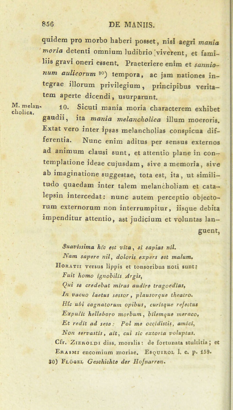 M. melaiv cholica. quidem pro morbo haberi posset, nisi aegri mania moria detenti omnium ludibrio [viverent, et fami- liis gravi oneri essent. Praeteriere enim et sannio- num aulicorum 3°) tempora, ac jam nationes in- tegrae illorum privilegium, principibus verita- tem aperte dicendi, usurparunt. 10. Sicuti mania moria characterem exhibet gaudii, ita mania melancholica illum moeroris. Extat vero inter ipsas melancholias conspicua dif- ferentia. Nunc enim aditus per sensus externos ad animum clausi sunt, et attentio plane in con- templatione ideae cujusdam, sive a memoria, sive ab imaginatione suggestae, tota est, ita, ut simili- tudo quaedam inter talem melancholiam et cata- lepsin intercedat: nunc autem perceptio objecto- rum externorum non interrumpitur, iisque debita impenditur attentio, ast judicium et voluntas lan- guent, Suavissima hic est vita, si sapias nil. Nam sapere nil, doloris expers est malum. Horatii versus lippis et tonsoribus noti sunt: Fuit homo ignobilis Argis, Qui se credebat miras audire tragoedias, In vacuo laetus sessor, plausorque theatro. Hic ubi cognatorum opibus, curisque rejectus Expulit helleboro morbum, bilemque meraco, Et redit ad sese : Pol me occidistis, amici, Non servastis, ait, cui sic extorta voluptas. Cfr. Zieroldi diss. moralis: de fortunata stultitia; et Er asmi encomium moriae. Esquirol 1. c. p. 159. 30) Flooel Geschichte der Hofnarren.