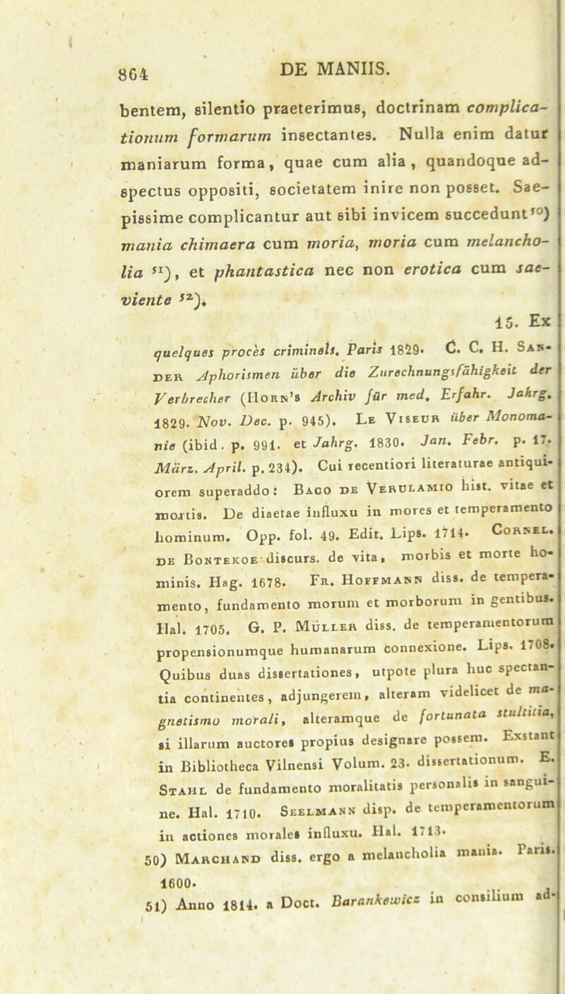 8G4 bentem, silentio praeterimus, doctrinam complica- tionum formarum insectantes. Nulla enim datur maniarum forma, quae cum alia, quandoque ad- spectus oppositi, societatem inire non posset. Sae- pissime complicantur aut sibi invicem succedunt50) mania chimaera cum moria, moria cum melancho- lia SI), et phantastica nec non erotica cum sae- viente ,z), 15. Ex quelques proces crimineU. Paris 1829. (2- C. H. Sais* der yjphorismen uber die Zurechnungtfdhigkeit der Verbreclier (I1orn’s Archiv far med. Erfahr. Jahrg. 1829. Nov. Dee. p. 945). Le Viseur uber Monoma- nie (ibid. p. 991. et Jahrg. 1830. Jan. Febr. p. 17. Mcirz. Jpril. p. 234). Cui recentiori literaturae antiqui- orem superaddo: Baco de Verulamio hist. vitae et mortis. De diaetae influxu in mores et temperamento hominum. Opp. fol- 49. Edit, Lips. 1714. Correl. de Bontekoe discurs. de vita, morbis et morte ho- minis. Hag. 1678. Fr. Hoffmaisb diss. de tempera- mento, fundamento morum et morborum in gentibus. Hal. 1705. G. P. Mulier diss. de temperamentorum propensionumque humanarum connexione. Lips. 1708. Quibus duas dissertationes, utpote plura huc spectan- tia continentes, adjungerem, alteram videlicet de ma- gnetismo morali, alteramque de fortunata stultitia,, si illarum auctores propius designare possem. Exstant in Bibliotheca Vilnensi Volum. 23- dissertationum. E. Stahl de fundamento moralitatis personalis in sangui- ne. Hal. 1710. Seelmann disp. de temperamentorum in actiones morales influxu. Hal. 1713. 50) Marchakd diss. ergo a melancholia mania. Paris. 1600. 51) Anno 1814. a Doct. Barankewicz in consilium ad-