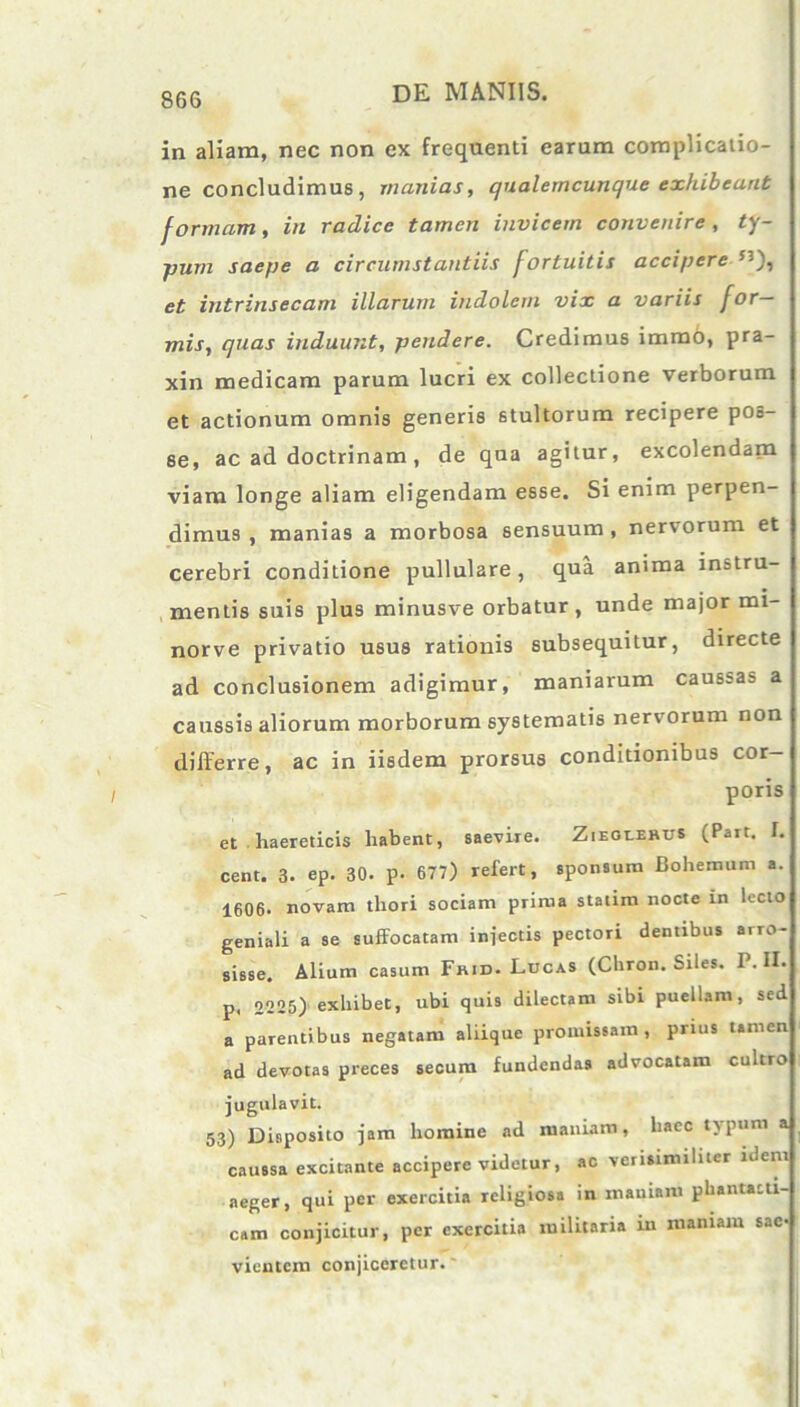 in aliam, nec non ex frequenti earum complicatio- ne concludimus, manias, qualemcunque exhibeant formam, in radice tamen invicem convenire, ty- pum saepe a circumstantiis fortuitis accipere et intrinsecam illarum indolem vix a variis for- mis, quas induunt, pendere. Credimus immo, pra- xin medicam parum lucri ex collectione verborum et actionum omnis generis stultorum recipere pOo- se, ac ad doctrinam , de qua agitur, excolendam viam longe aliam eligendam esse. Si enim perpen- dimus , manias a morbosa sensuum , nervorum et cerebri conditione pullulare, qua anima instru- mentis suis plus minusve orbatur, unde major mi- norve privatio usus rationis subsequitur, directe ad conclusionem adigimur, maniarum caussas a caussis aliorum morborum systematis nervorum non differre, ac in iisdem prorsus conditionibus cor- poris et haereticis habent, saevire. Zieolehus (Pait. I. cent. 3. ep. 30. p- 677) refert, sponsum Bohemum a. 1606. novam thori sociam prima statim nocte in lecto geniali a se suffocatam injectis pectori dentibus arro- sisse. Alium casum Fhid. Lucas (Chron. Siles. P. II. p. 2225) exhibet, ubi quis dilectam sibi puellam, sed a parentibus negatam aliique promissam, prius tamen ad devotas preces secum fundendas advocatam cultro jugulavit. 53) Disposito jam homine ad maniam, haec typum a caussa excitante accipere videtur, ac verisimiliter idem aeger, qui per exercitia religiosa in maniam phantasti- cam conjicitur, per exercitia militaria in maniam sae- vientem conjiceretur.'