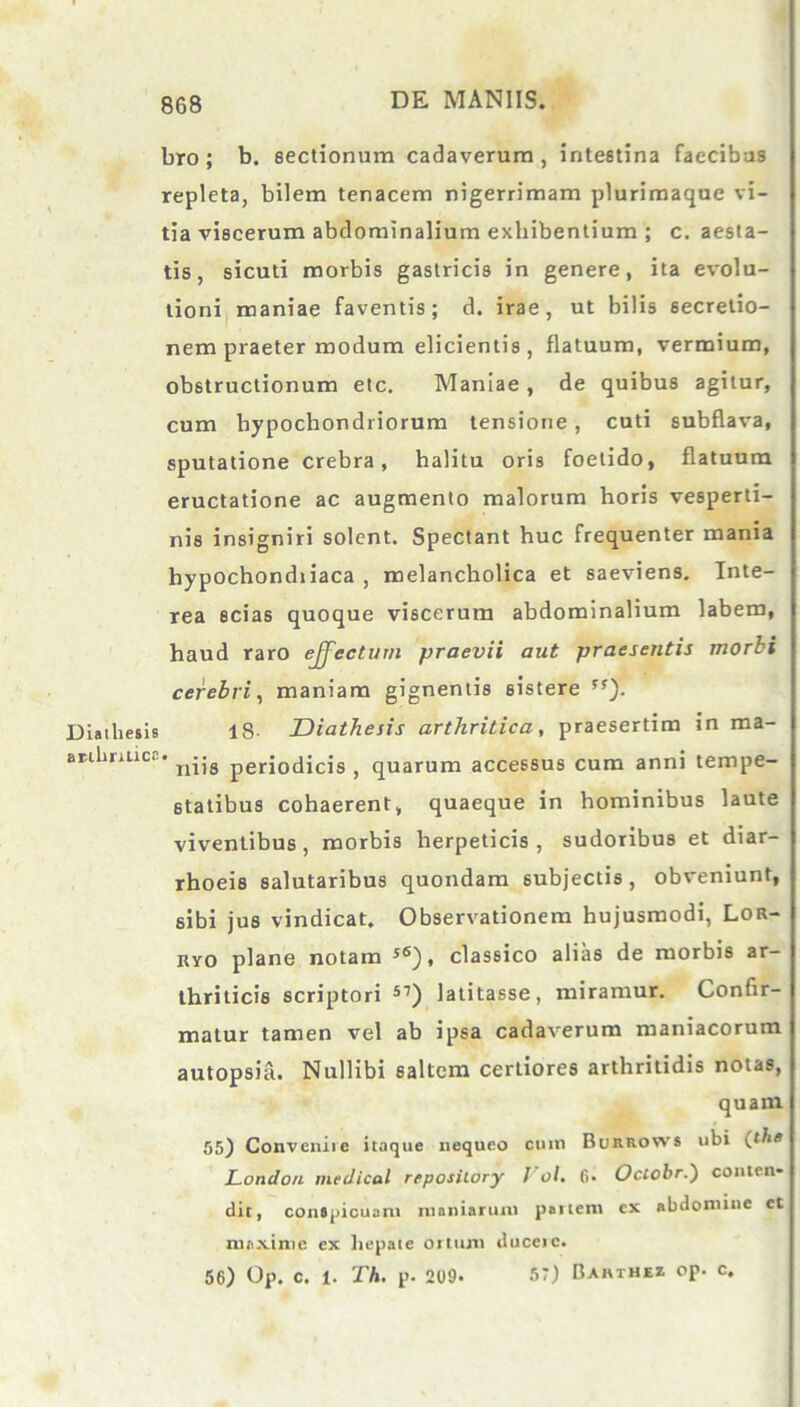 bro ; b. sectionum cadaverum, intestina faecibus repleta, bilem tenacem nigerrimam plurimaque vi- tia viscerum abdominalium exhibentium ; c. aesta- tis, sicuti morbis gastricis in genere, ita evolu- tioni maniae faventis; d. irae, ut bilis secretio- nem praeter modum elicientis, flatuum, vermium, obstructionum etc. Maniae, de quibus agitur, cum hypochondriorum tensione, cuti subflava, sputatione crebra, halitu oris foetido, flatuum eructatione ac augmento malorum horis vesperti- nis insigniri solent. Spectant huc frequenter mania hypochondiiaca , melancholica et saeviens. Inte- rea scias quoque viscerum abdominalium labem, haud raro effectum praevii aut praesentis morti cerebri, maniam gignentis sistere ss). Diaihesis 18 Diathesis arthritica, praesertim in ma- anlmtice. ^..g per£ocjicis ? quarum accessus cum anni tempe- statibus cohaerent, quaeque in hominibus laute viventibus , morbis herpeticis , sudoribus et diar- rhoeis salutaribus quondam subjectis, obveniunt, sibi jus vindicat. Observationem hujusmodi, Lor- kyo plane notam s6), classico alias de morbis ar- thriticis scriptori 57) latitasse, miramur. Confir- matur tamen vel ab ipsa cadaverum maniacorum autopsia. Nullibi saltem certiores arthritidis notas, quam 55) Convcniic itaque nequeo cum Burrows ubi (the London medicol repository J'ol. 6- Occobr.) conten- dit, conspicuam maniarum partem ex abdomine et maxime ex hepate ortum duceie. 56) Op. c. l. Th. p. 209. 5*) Bahthez op. c.