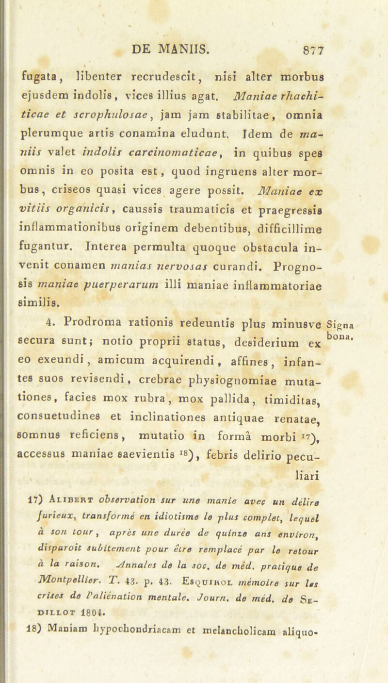 fugata, libenter recrudescit, nm alter morbus ejusdem indolis , vices illius agat. Maniae rhachi- ticae et scrophulosae, jam jam stabilitae, omnia plerumque artis conamina eludunt. Idem de ma- niis valet indolis carcinomaticae, in quibus spes omnis in eo posita est, quod ingruens alter mor- bus, criseos quasi vices agere possit. Maniae ex vitiis organicis, caussis traumaticis et praegressis inflammationibus originem debentibus, difficillime fugantur. Interea permulta quoque obstacula in- venit conamen manias nervosas curandi. Progno- sis maniae puerperarum illi maniae inflammatoriae similis. 4. Prodroma rationis redeuntis plus minusve Signa secura sunt; notio proprii status, desiderium ex b°,ia' eo exeundi, amicum acquirendi, affines, infan- tes suos revisendi, crebrae physiognomiae muta- tiones, facies mox rubra, mox pallida, timiditas, consuetudines et inclinationes antiquae renatae, somnus reficiens, mutatio in forma morbi17), accessus maniae saevientis IS), febris delirio pecu- liari 17) Alibert observation sur une manie avec un delire Jurieux, transforme en idiotisme le plus complet, lequel a son lour, apres une duree de quinze ans environ, disparoit subitemcnt pour Sire remplace par le retour a la raison. slnnalcs de la soc, de med. pralique de Montpellier. T. 43. p. 43. Es^uihol memoire sur les crises de Valienation mentale. Journ. de med. de Se- diliot 1804. 18) Maniam hypochondriacam et melancholicam aliquo-