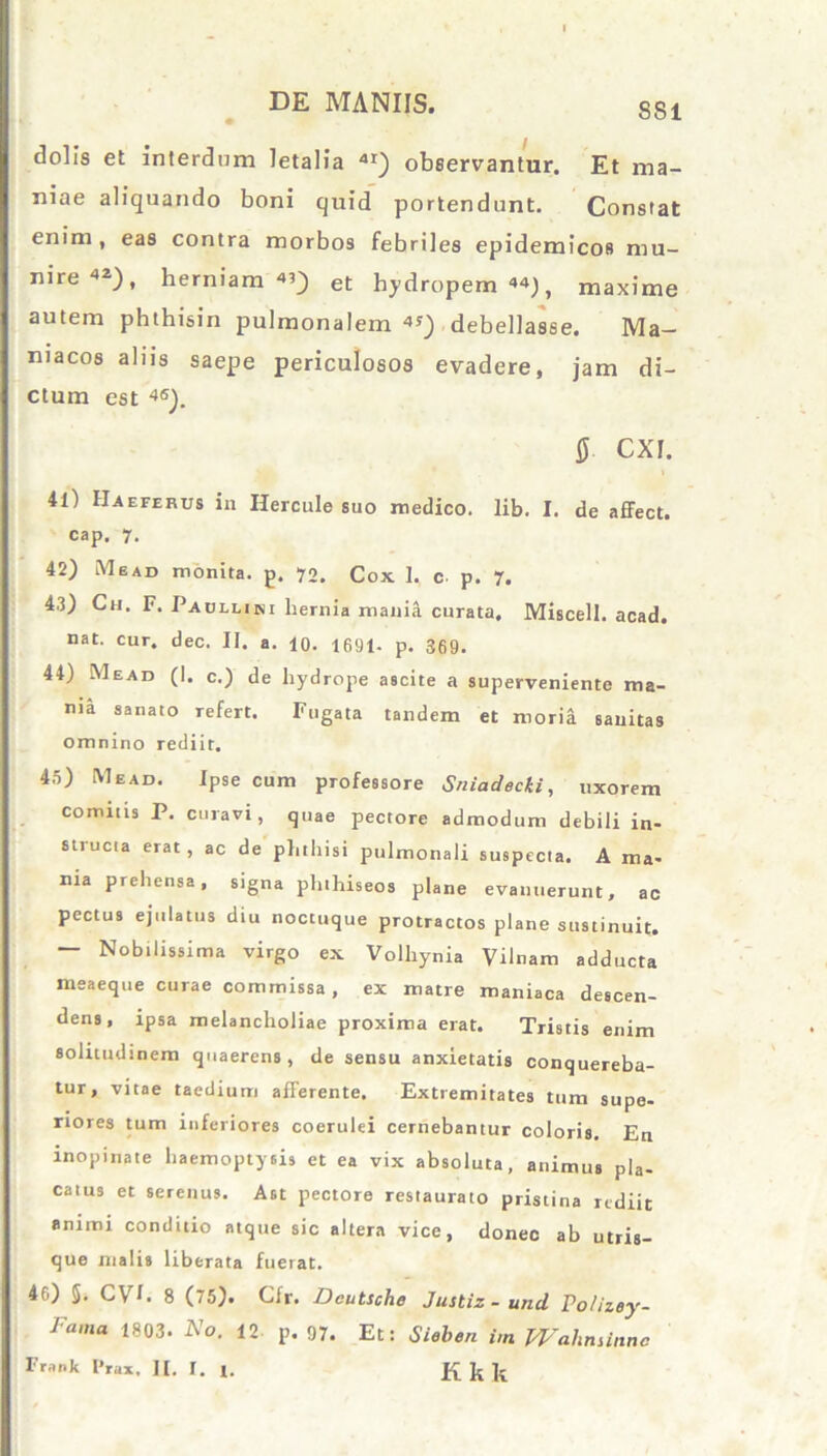 SS1 dolis et interdum letalia 4I) observantur. Et ma- niae aliquando boni quid portendunt. Constat enim, eas contra morbos febriles epidemicos mu- nire42), herniam4’) et hydropem44), maxime autem phthisin pulmonalem 4*) debellasse. Ma- niacos aliis saepe periculosos evadere, jam di- ctum est 4S). 8- CXI. 41) IIaeferus in Hercule suo medico, lib. I. de affect. cap. 7. 42) lMead monita, p. 70. Cox 1. c p. 7. 43) Ch. F. Paullini hernia mania curata, Miscell. acad. nat. cur. dec. II. a. 10. 1691- p. 369. 44) Mead (I. c.) de hydrope ascite a superveniente ma- nia sanato refert. Fugata tandem et rnoria sanitas omnino rediit. 45) Mead. Ipse cum professore Sniadecki, uxorem comitis P. curavi, quae pectore admodum debili in- structa erat, ac de phthisi pulmonali suspecta. A ma- nia prehensa, signa plnhiseos plane evanuerunt, ac pectus ejulatus diu noctuque protractos plane sustinuit. — Nobilissima virgo ex Volhynia Vilnam adducta meaeque curae commissa , ex matre maniaca descen- dens, ipsa melancholiae proxima erat. Tristis enim solitudinem quaerens, de sensu anxietatis conquereba- tur, vitae taedium afferente. Extremitates tum supe- riores tum inferiores coerulei cernebantur coloris. En inopinate haemoptysis et ea vix absoluta, animus pla- catus et serenus. Ast pectore restaurato pristina rediit animi conditio atque sic altera vice, donec ab utris- que malis liberata fuerat. 46) 5. C VE 8 (75). Cfr. Deutsche Justiz-und Poliiey- Fama 1803. No. 12 p. 97. Et: Sieben i,n Wahnunnc Frank l'rax, ][. I. ^ ^