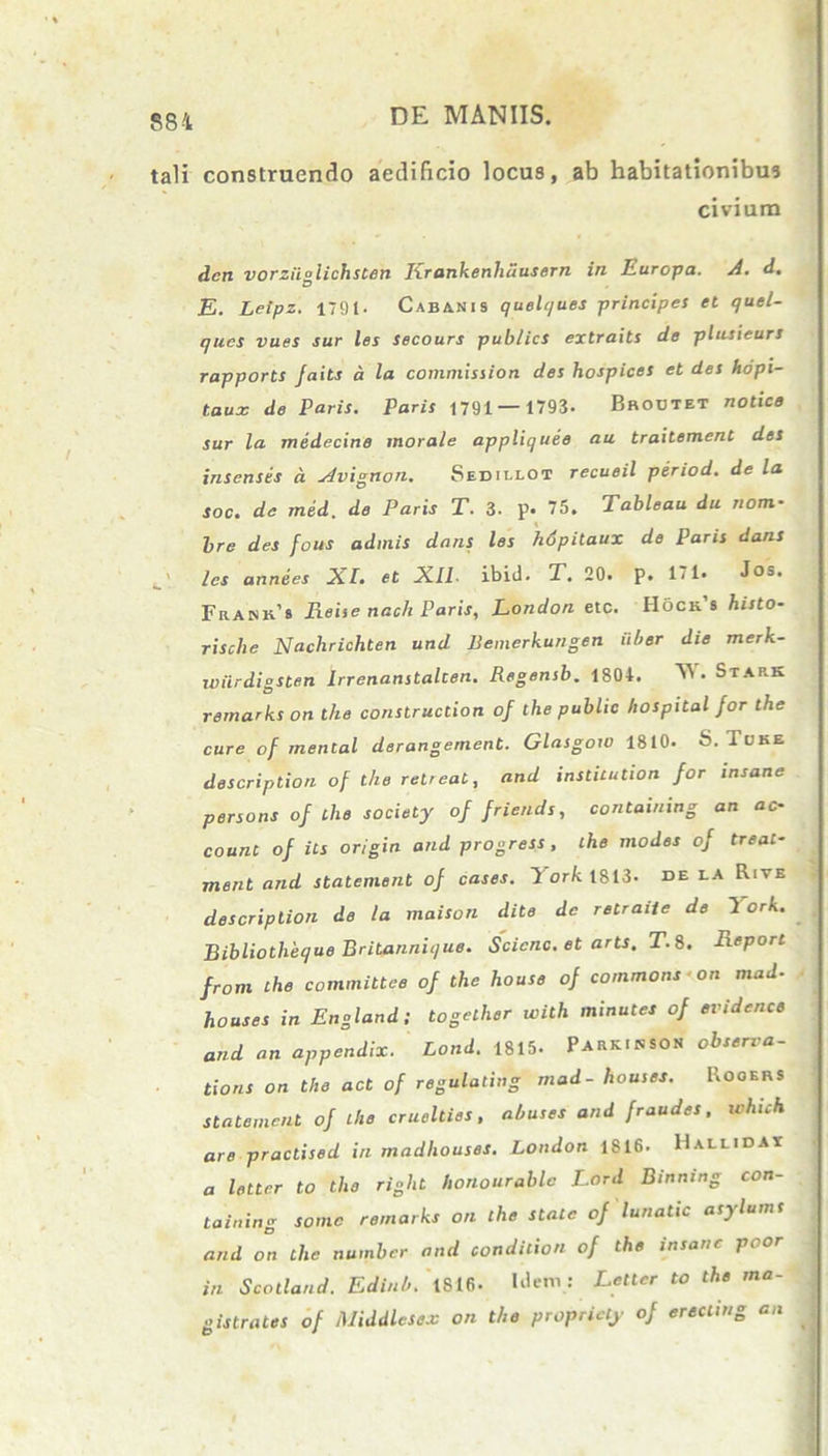 tali construendo aedificio locus, ab habitationibus civium dcn vorziiglichsten Krankenhdusern in Europa. A. d. E. Letpz. i'9t. Cabanis quelques principes et quel- ques vues sur les Secours publics extraits de plusieurs rapports Jaits a la commission des hospices et des hdpi- taux de Paris. Paris 1791— 1793. Broutet notice sur la medecine morale appliquee au traitement des insenses a Avignon. Sedillot recueil period. de la soc. de med. de Paris T. 3. p. 75. Tableau du nom- Ire des fous admis dans les hdpitaux de Paris dans ' les annees XI. et Xll- ibitl. T. 20. p. 171. Jos. Frank'8 Reise nach Paris, London etc. Hoch 8 histo- rische Nachrichten und Bemerkungen uber die merk- wiirdiosten Irrenanstalcen. Regensb. 1804. W. Stark remarks on the construction of the public hospital for the cure of mental derangement. Glasgow 1810. S. Tuke descriptiori of the retreat, and insticution for insane persons of the society offriends, containing an ac- count of its origin and progress , the modes of treat- rnent and statement of cases. T or/c 1813. de la Rive descriptiori de la maison dite de retraiie de York. Bibliotheque Britannique. Scicnc. et arts. T.8. Report from the committee of the house of commons ■ on mad- houses in England; together with minutes of evidcnce and an appendix. Lond. 1815. Parkinsoh obserra- tions on the act of regulating mad- houses. Rooers statement of the cruelties, abuses and fraudes, which are praclised in madhouses. London 1816. Hallidax a letter to the right honourablo Lord Binning con- taining some remarks on the state of lunatic asylums and on the numbcr and condition of the insane poor in Scotland. Edinb. 1816. Idem : Letter to the ma- pistrates of Middlesex on the propriety of erecung an