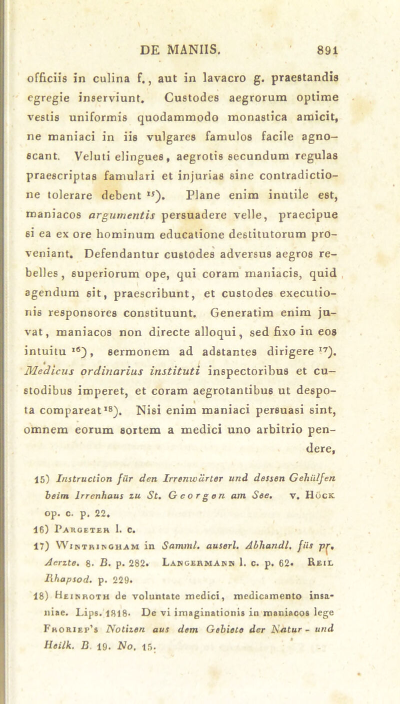 officiis in culina f., aut in lavacro g. praestandis egregie inserviunt. Custodes aegrorum optime vestis uniformis quodammodo monastica amicit, ne maniaci in iis vulgares famulos facile agno- scant. Veluti elingues , aegrotis secundum regulas praescriptas famulari et injurias sine contradictio- ne tolerare debent 15). Plane enim inutile est, maniacos argumentis persuadere velle, praecipue 6i ea ex ore hominum educatione destitutorum pro- veniant. Defendantur custodes adversus aegros re- belles , superiorum ope, qui coram maniacis, quid agendum sit, praescribunt, et custodes execulio- nis responsores constituunt. Generatim enim ju- vat, maniacos non directe alloqui, sed fixo in eos intuitu16), sermonem ad adstantes dirigere17). Medicus ordinarius instituti inspectoribus et cu- stodibus imperet, et coram aegrotantibus ut despo- i ta compareat18). Nisi enim maniaci persuasi sint, omnem eorum sortem a medici uno arbitrio pen- dere, 15) Instructiori fur den Irrenwdrler und dessen Gehiilfen beim lrrenhaus zu St. G e o r g en am See. v. Hock op. c. p. 22. 16) Pargeter 1. c. 17) Wjntringham in Samml. auserl. Abliandl. fils Aerzte. 8* B. p. 282. LangermAnh 1, c. p. 62« Reil Ilhapsod. p. 229. 18) Heinroth de voluntate medici, medicamento insa- niae. Lips. 1818- De vi imaginationis in maniacos lege Fhoriei^s Notizen aus dem Gebiete der Hdtur- und Heilk. B 19. A7o. 15;