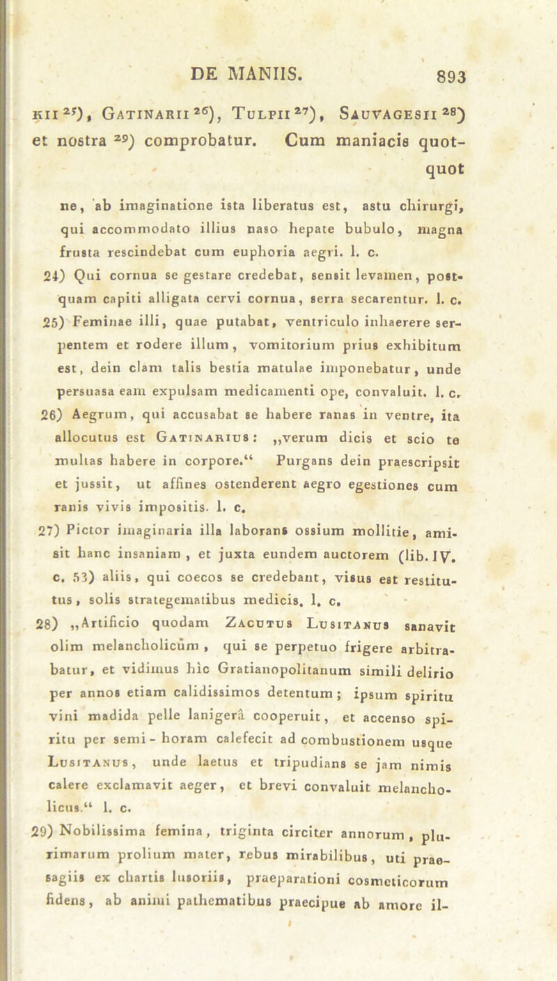 kii2*), Gatinarii 26), Tulfii27), Sauvagesii 28) et nostra 2S>) comprobatur. Cum maniacis quot- quot ne, ab imaginatione ista liberatus est, astu chirurgi, qui accommodato illius naso hepate bubulo, magna frusta rescindebat cum euphoria aegri. 1. c. 24) Qui cornua se gestare credebat, sensit levamen, post- quam capiti alligata cervi cornua, serra secarentur. 1. c. 25) Feminae illi, quae putabat, ventriculo inhaerere ser- pentem et rodere illum, vomitorium prius exhibitum est, dein clam talis bestia matulae imponebatur, unde persuasa eam expulsam medicamenti ope, convaluit. 1. c. 26) Aegrum, qui accusabat se habere ranas in ventre, ita allocutus est Gatinarius: ,,verum dicis et scio te multas habere in corpore.“ Purgans dein praescripsit et jussit, ut affines ostenderent aegro egestiones cum ranis vivis impositis. 1. c, 27) Pictor imaginaria illa laborans ossium mollitie, ami- sit hanc insaniam , et juxta eundem auctorem (1 ib. IV”. c. 53) aliis, qui coecos se credebant, visus est restitu- tus , solis strategematibus medicis, 1. c, 28) „Artificio quodam Zacutus Lusitanus sanavit olim melancholicum , qui se perpetuo frigere arbitra- batur, et vidimus hic Gratianopolitanum simili delirio per annos etiam calidissimos detentum ; ipsum spiritu vini madida pelle lanigera cooperuit, et accenso spi- ritu per semi-horam calefecit ad combustionem usque Lusitanus, unde laetus et tripudians se jam nimis calere exclamavit aeger, et brevi convaluit melancho- licus.“ 1. c. 29) Nobilissima femina, triginta circiter annorum, plu- rimarum prolium mater, rebus mirabilibus, uti prae- sagiis ex chartis lusoriis, praeparationi cosmeticorum fidens, ab animi pathematibus praecipue ab amore il-