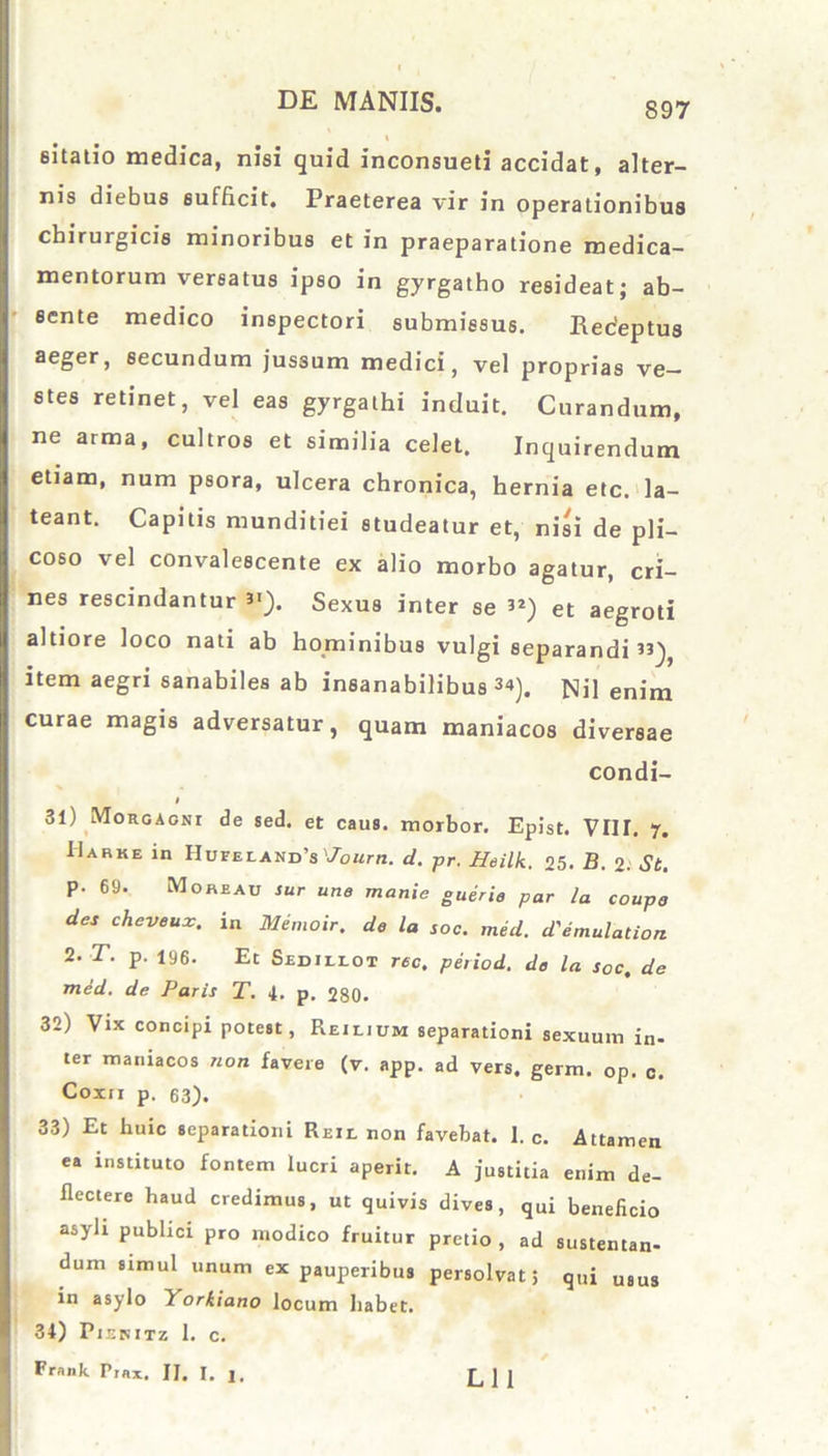 eitatio medica, nisi quid inconsueti accidat, alter- nis diebus sufficit. Praeterea vir in operationibus chirurgicis minoribus et in praeparatione medica- mentorum versatus ipso in gyrgatho resideat; ab- sente medico inspectori submissus. Receptus aeger, secundum jussum medici, vel proprias ve- stes retinet, vel eas gyrgathi induit. Curandum, ne arma, cultros et similia celet. Inquirendum etiam, num psora, ulcera chronica, hernia etc. la- teant. Capitis munditiei studeatur et, nisi de pii- coso vel convalescente ex alio morbo agatur, cri- nes rescindantur 3'). Sexus inter se ”) et aegroti altiore loco nati ab hominibus vulgi separandi”), item aegri sanabiles ab insanabilibus 3<*). Nil enim curae magis adversatur, quam maniacos diversae condi- l 31) Morgagni de sed. et caus. morbor. Epist. VIIT. 7. Marke in Hupeiand s '7ourti. d. pr. Heilk. 25. B. 2. St. p. 69. Moreau sur une manie guerie par ia coupe des cheveux. in Memoir. de la soc. med. d'emulation 2. T. p. 196. Et Sedillot ree, period. de la soc, de med. de Paris T. 4. p. 280. 32) Vix concipi potest, Reilium separationi sexuum in- ter maniacos non favere (v. app. ad vers, germ. op. c. Coxn p. 63). 33) Et huic separationi Reii. non favebat. I. c. Attamen ea instituto fontem lucri aperit. A justitia enim de- flectere haud credimus, ut quivis dives, qui beneficio asyli publici pro modico fruitur pretio , ad sustentan- dum simul unum ex pauperibus persolvat; qui u8us in asylo Yorkiano locum habet. 34) Pienitz 1. c. Frank Prax. II. I. j. L 1 1