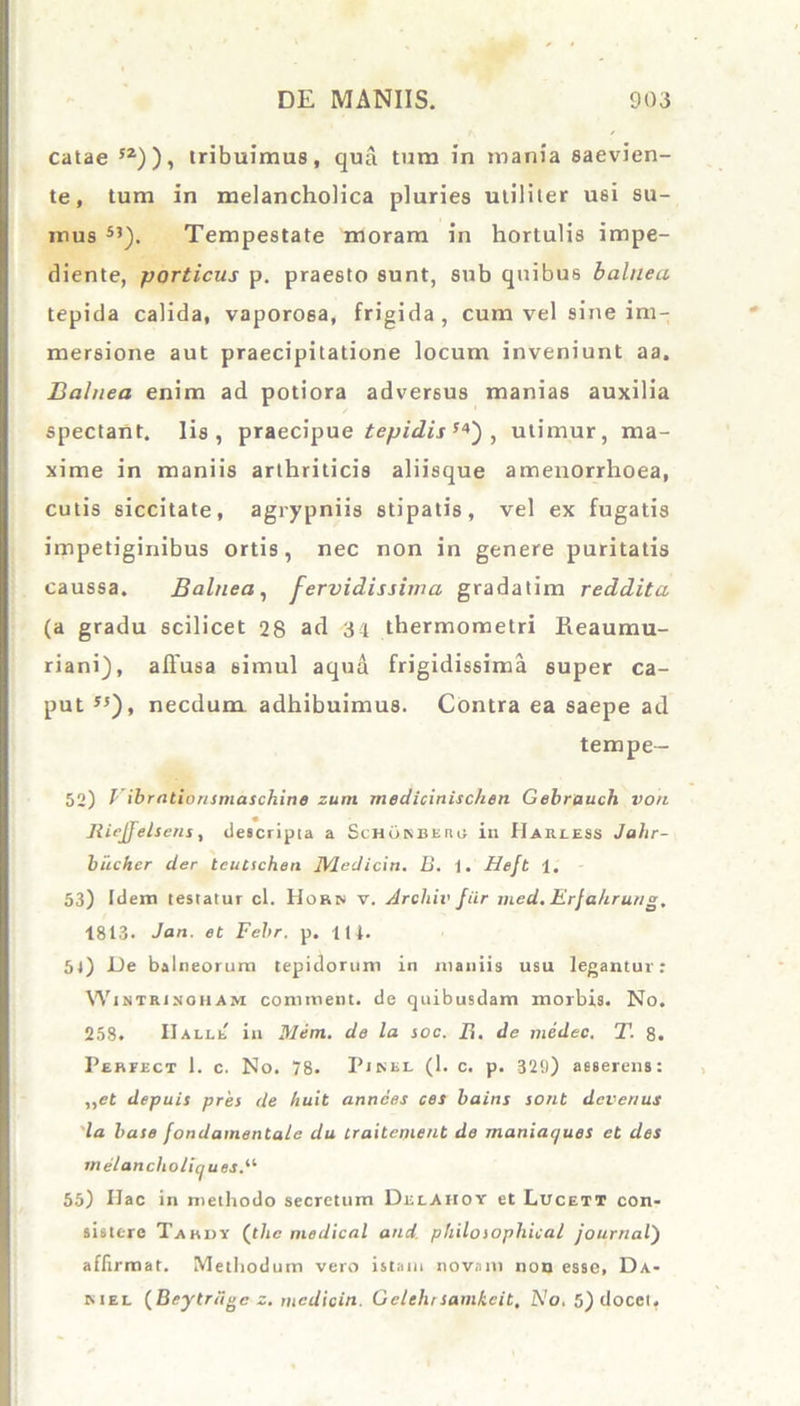 catae 52)), tribuimus, qua tum in mania saevien- te, tum in melancholica pluries utiliter usi su- mus SJ). Tempestate moram in hortulis impe- diente, porticus p. praesto sunt, sub quibus balnea tepida calida, vaporosa, frigida, cum vel sine im- mersione aut praecipitatione locum inveniunt aa. Balnea enim ad potiora adversus manias auxilia spectant. Iis, praecipue tepidis f4) , utimur, ma- xime in maniis arthriticis aliisque amenorrhoea, cutis siccitate, agrypniis stipatis, vel ex fugatis impetiginibus ortis, nec non in genere puritatis caussa. Balnea, fervidissima gradatim reddita (a gradu scilicet 28 ad 34 thermometri Reaumu- riani), allusa simul aqua frigidissima super ca- put *5), necdum, adhibuimus. Contra ea saepe ad tempe— 52) I ibrationsmaschine zum medicinischen Gebrauch von IiieJJelsens, descripta a Schonbeiuj in Hariess Jahr- biicher der tcutschen JVledicin. B. 1. Hefb 1. 53) Idem testatur cl. Horn v. Archii’ fur med. Erjahrung, 1813. Jan. et Febr. p. 111. 5l) JL)e balneorum tepidorum in maniis usu legantur: Wintrinoham continent, de quibusdam morbis. No. 258. IIalle in Mem. de la soc. 21. de medec. T. 8. Perfect 1. c. No. 78. Pinei. (1. c. p. 329) asserens: ,,et depuis pres de huit annees ces bains sont devenus la baie fondamentale du traitcmenb de maniaques et des rne/ancholiques.il 55) Hac in methodo secretum Delaiioy et Lucett con- sistere Tabdy (t/ie medical and philoiopliical Journal) affirmat. Methodum vero istam novam non esse, Da- niel (Beytriigc z. mcdicin. Gelehrsamkeit, No. 5) docet.