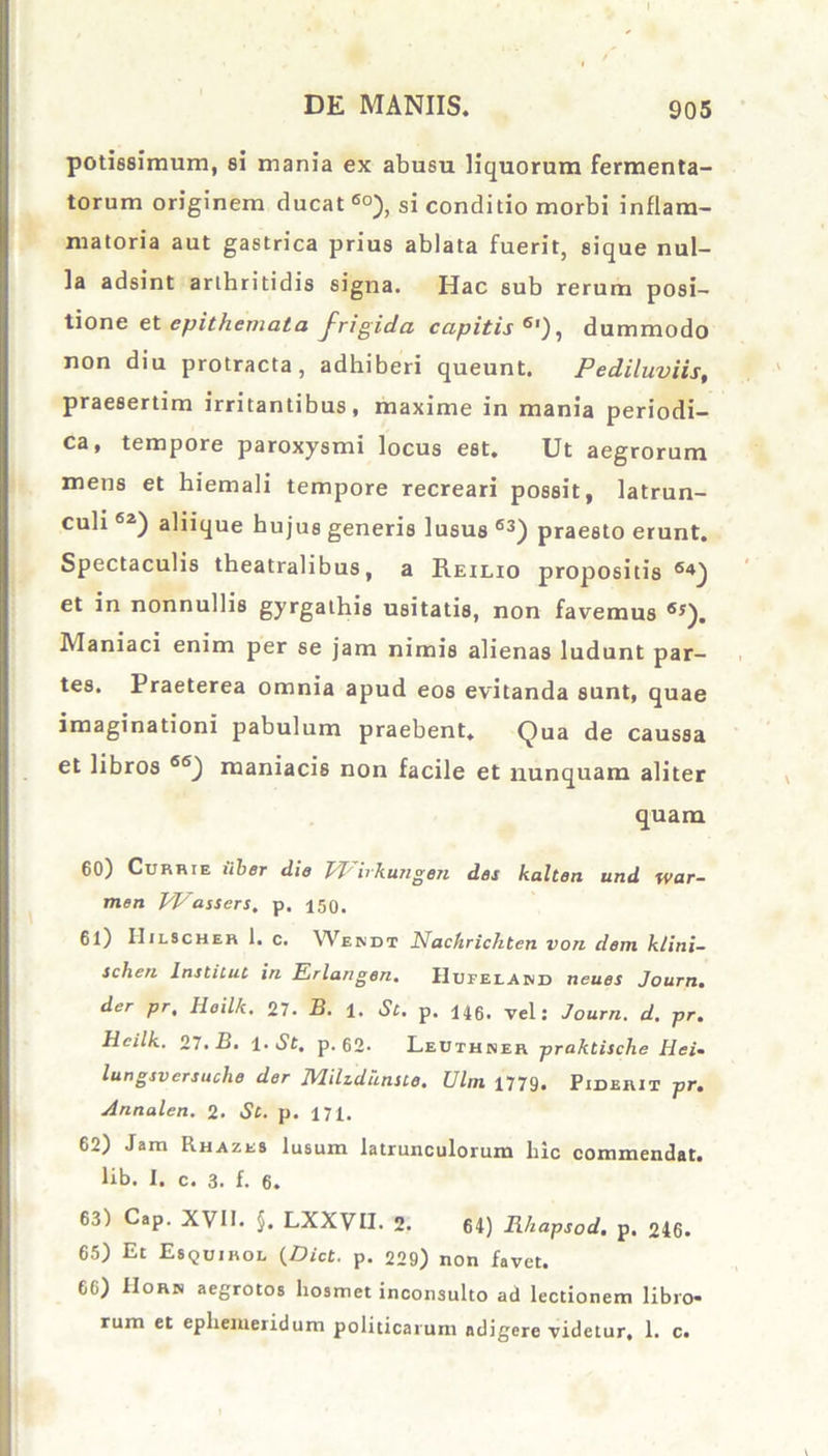 potissimum, si mania ex abusu liquorum fermenta- torum originem ducat 6°), si conditio morbi inflam- matoria aut gastrica prius ablata fuerit, sique nul- la adsint arthritidis signa. Hac sub rerum posi- tione et epithemata frigida capitis6'), dummodo non diu protracta, adhiberi queunt. Pediluviis, praesertim irritantibus, maxime in mania periodi- ca, tempore paroxysmi locus est. Ut aegrorum mens et hiemali tempore recreari possit, latrun- culi 62) aliique hujus generis lusus 63) praesto erunt. Spectaculis theatralibus, a Reilio propositis 64) et in nonnullis gyrgathis usitatis, non favemus 6s). Maniaci enim per se jam nimis alienas ludunt par- tes. Praeterea omnia apud eos evitanda sunt, quae imaginationi pabulum praebent. Qua de caussa et libros 66) maniacis non facile et nunquam aliter quam 60) Currie ilber die Vl^hkungen des kalten und war- men PPassers, p. 150. 61) IIilscher 1. c. Wepjdt Nachrichten von dem klini- schen lnstilut in Erlan gen. Hufelaind tieues Journ. der pr, Heilk. 27. B. 1. St. p. 146. vel: Journ. d. pr. Hcilk. 27. B. i-St. p. 62. Leuthner praktische Hei- lungsversuche der Milzdknue. Ulm 1779. PinuniT pr. Annalen. 2. St. p. 171. 62) Jam Rhazes lusum latrunculorum liic commendat, lib. I. c. 3. f. 6. 63) Cap. XVII. §. LXXVII. 2. 64) Rhapsod. p. 246. 65) Et Esquihol (.Dict. p. 229) non favet. 66) IIorjs aegrotos liosmet inconsulto ad lectionem libro- rum et ephemeridum politicarum adigere videtur, 1. c.