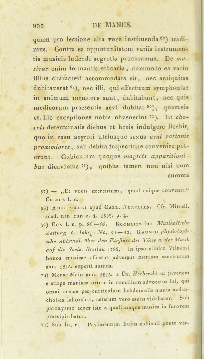 quam pro lectione alta voce instituenda57) tradi- mus. Contra ea opportunitatem variis instrumen- tis musicis ludendi aegrotis procuramus. De mu- sicae enim in maniis efficacia, dummodo ea vario illius characteri accommodata sit, nec antiquitas dubitaverat68), nec illi, qui effectuum symphoniae in animum memores sunt, dubitabunt, nec qui3 medicorum praesentis aevi dubitat ®9), quamvi3 et. hic exceptiones nobis obvenerint 70). Et cho- reis determinatis diebus et horis indulgere licebit, quo in casu aegroti utriusque sexus usui rationis proximiores, sub debita inspectione convenire pot- erunt. Cubiculum quoque magicis apparitioni- bus dicavimus 1[), quibus tamen non nisi cum summa 67) •— ,,Et vocis exercitium, quod cuique convenit.“ Celsus 1. c. 68) Asclepiades apud Cael. Aurelian. Cfr. Misceil. acad. nat. cur. a. 1. 1692. p. 4. 69) Cox 1. c. p. 89 — 93. Rochlitz in: Musikalische Zeitung. 6. Jahrg. No. 39 — 42. Rausch physiologi- sche j4bhandl. uber clen Einjluss cler TCne u. der Musik auf die Seele. Breslau 1782. In ipso clinico Vilnensi bonos musicae effectus adverjus maniam saevientem 1 ann. 1815. experti sumus. 70) Mense Maio ann. 1815. a Dr. Herberski ad juvenem e stirpe maniaca ortum in consilium advocatus fui, qui omni mense per curriculum hebdomadis mania melan- cholica laborabat, ceterum vero sanus videbatur. Sub paroxysmo aeger iste a qualicunque musica in furorem praecipitabatur. 71) Sub lit, r. Pavimentum hujus cubiculi ponte ver- I